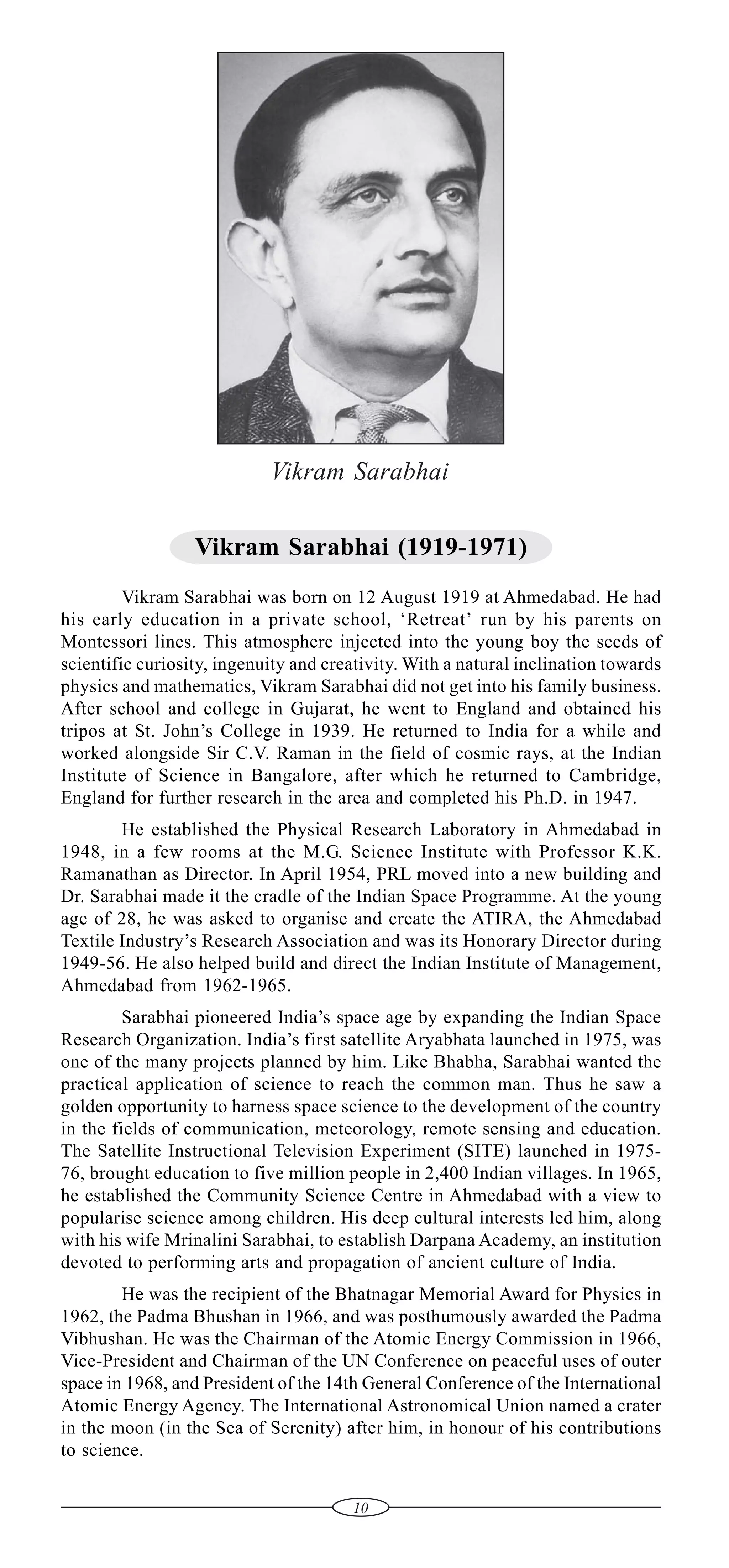 Vikram Sarabhai
Vikram Sarabhai (1919-1971)
Vikram Sarabhai was born on 12 August 1919 at Ahmedabad. He had
his early education in a private school, ‘Retreat’ run by his parents on
Montessori lines. This atmosphere injected into the young boy the seeds of
scientific curiosity, ingenuity and creativity. With a natural inclination towards
physics and mathematics, Vikram Sarabhai did not get into his family business.
After school and college in Gujarat, he went to England and obtained his
tripos at St. John’s College in 1939. He returned to India for a while and
worked alongside Sir C.V. Raman in the field of cosmic rays, at the Indian
Institute of Science in Bangalore, after which he returned to Cambridge,
England for further research in the area and completed his Ph.D. in 1947.
He established the Physical Research Laboratory in Ahmedabad in
1948, in a few rooms at the M.G. Science Institute with Professor K.K.
Ramanathan as Director. In April 1954, PRL moved into a new building and
Dr. Sarabhai made it the cradle of the Indian Space Programme. At the young
age of 28, he was asked to organise and create the ATIRA, the Ahmedabad
Textile Industry’s Research Association and was its Honorary Director during
1949-56. He also helped build and direct the Indian Institute of Management,
Ahmedabad from 1962-1965.
Sarabhai pioneered India’s space age by expanding the Indian Space
Research Organization. India’s first satellite Aryabhata launched in 1975, was
one of the many projects planned by him. Like Bhabha, Sarabhai wanted the
practical application of science to reach the common man. Thus he saw a
golden opportunity to harness space science to the development of the country
in the fields of communication, meteorology, remote sensing and education.
The Satellite Instructional Television Experiment (SITE) launched in 197576, brought education to five million people in 2,400 Indian villages. In 1965,
he established the Community Science Centre in Ahmedabad with a view to
popularise science among children. His deep cultural interests led him, along
with his wife Mrinalini Sarabhai, to establish Darpana Academy, an institution
devoted to performing arts and propagation of ancient culture of India.
He was the recipient of the Bhatnagar Memorial Award for Physics in
1962, the Padma Bhushan in 1966, and was posthumously awarded the Padma
Vibhushan. He was the Chairman of the Atomic Energy Commission in 1966,
Vice-President and Chairman of the UN Conference on peaceful uses of outer
space in 1968, and President of the 14th General Conference of the International
Atomic Energy Agency. The International Astronomical Union named a crater
in the moon (in the Sea of Serenity) after him, in honour of his contributions
to science.
10

 
