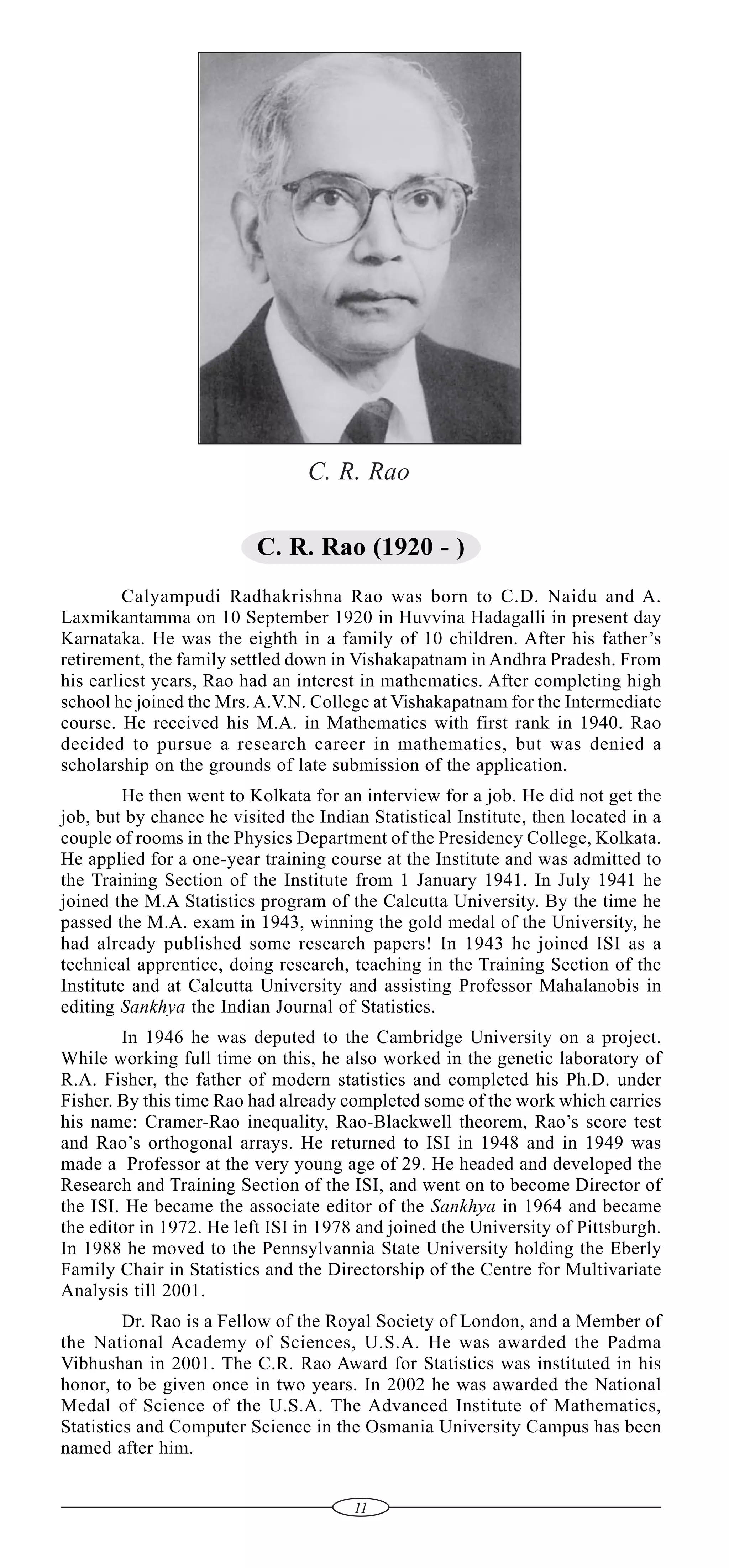 C. R. Rao
C. R. Rao (1920 - )
Calyampudi Radhakrishna Rao was born to C.D. Naidu and A.
Laxmikantamma on 10 September 1920 in Huvvina Hadagalli in present day
Karnataka. He was the eighth in a family of 10 children. After his father’s
retirement, the family settled down in Vishakapatnam in Andhra Pradesh. From
his earliest years, Rao had an interest in mathematics. After completing high
school he joined the Mrs. A.V.N. College at Vishakapatnam for the Intermediate
course. He received his M.A. in Mathematics with first rank in 1940. Rao
decided to pursue a research career in mathematics, but was denied a
scholarship on the grounds of late submission of the application.
He then went to Kolkata for an interview for a job. He did not get the
job, but by chance he visited the Indian Statistical Institute, then located in a
couple of rooms in the Physics Department of the Presidency College, Kolkata.
He applied for a one-year training course at the Institute and was admitted to
the Training Section of the Institute from 1 January 1941. In July 1941 he
joined the M.A Statistics program of the Calcutta University. By the time he
passed the M.A. exam in 1943, winning the gold medal of the University, he
had already published some research papers! In 1943 he joined ISI as a
technical apprentice, doing research, teaching in the Training Section of the
Institute and at Calcutta University and assisting Professor Mahalanobis in
editing Sankhya the Indian Journal of Statistics.
In 1946 he was deputed to the Cambridge University on a project.
While working full time on this, he also worked in the genetic laboratory of
R.A. Fisher, the father of modern statistics and completed his Ph.D. under
Fisher. By this time Rao had already completed some of the work which carries
his name: Cramer-Rao inequality, Rao-Blackwell theorem, Rao’s score test
and Rao’s orthogonal arrays. He returned to ISI in 1948 and in 1949 was
made a Professor at the very young age of 29. He headed and developed the
Research and Training Section of the ISI, and went on to become Director of
the ISI. He became the associate editor of the Sankhya in 1964 and became
the editor in 1972. He left ISI in 1978 and joined the University of Pittsburgh.
In 1988 he moved to the Pennsylvannia State University holding the Eberly
Family Chair in Statistics and the Directorship of the Centre for Multivariate
Analysis till 2001.
Dr. Rao is a Fellow of the Royal Society of London, and a Member of
the National Academy of Sciences, U.S.A. He was awarded the Padma
Vibhushan in 2001. The C.R. Rao Award for Statistics was instituted in his
honor, to be given once in two years. In 2002 he was awarded the National
Medal of Science of the U.S.A. The Advanced Institute of Mathematics,
Statistics and Computer Science in the Osmania University Campus has been
named after him.
11

 