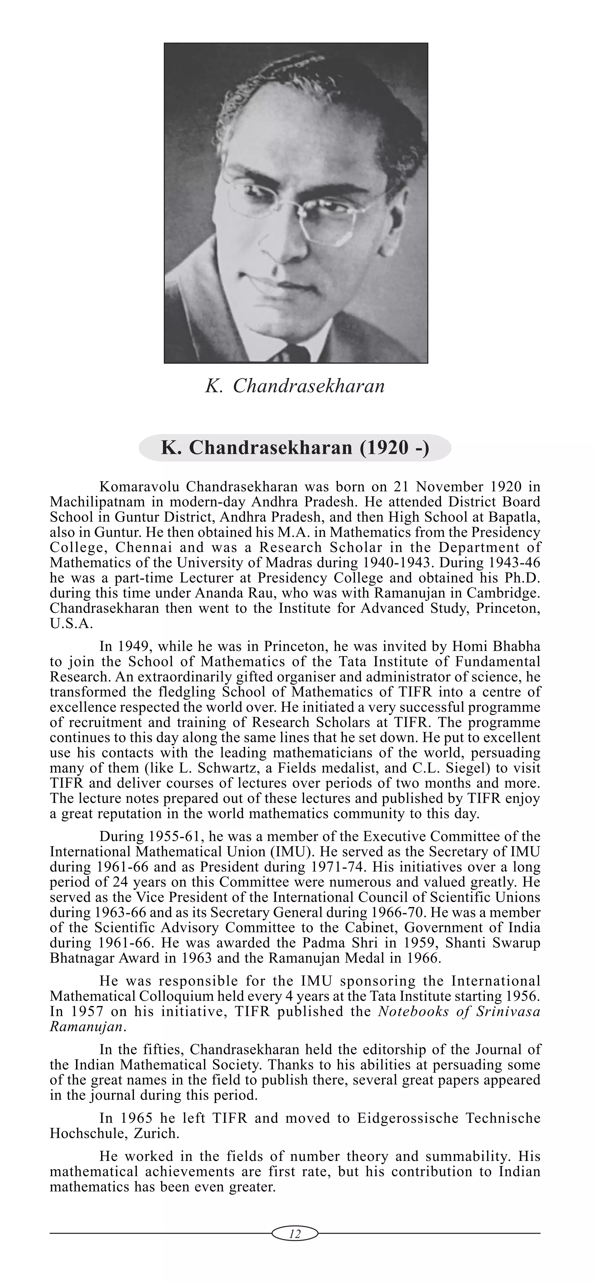 K. Chandrasekharan
K. Chandrasekharan (1920 -)
Komaravolu Chandrasekharan was born on 21 November 1920 in
Machilipatnam in modern-day Andhra Pradesh. He attended District Board
School in Guntur District, Andhra Pradesh, and then High School at Bapatla,
also in Guntur. He then obtained his M.A. in Mathematics from the Presidency
College, Chennai and was a Research Scholar in the Department of
Mathematics of the University of Madras during 1940-1943. During 1943-46
he was a part-time Lecturer at Presidency College and obtained his Ph.D.
during this time under Ananda Rau, who was with Ramanujan in Cambridge.
Chandrasekharan then went to the Institute for Advanced Study, Princeton,
U.S.A.
In 1949, while he was in Princeton, he was invited by Homi Bhabha
to join the School of Mathematics of the Tata Institute of Fundamental
Research. An extraordinarily gifted organiser and administrator of science, he
transformed the fledgling School of Mathematics of TIFR into a centre of
excellence respected the world over. He initiated a very successful programme
of recruitment and training of Research Scholars at TIFR. The programme
continues to this day along the same lines that he set down. He put to excellent
use his contacts with the leading mathematicians of the world, persuading
many of them (like L. Schwartz, a Fields medalist, and C.L. Siegel) to visit
TIFR and deliver courses of lectures over periods of two months and more.
The lecture notes prepared out of these lectures and published by TIFR enjoy
a great reputation in the world mathematics community to this day.
During 1955-61, he was a member of the Executive Committee of the
International Mathematical Union (IMU). He served as the Secretary of IMU
during 1961-66 and as President during 1971-74. His initiatives over a long
period of 24 years on this Committee were numerous and valued greatly. He
served as the Vice President of the International Council of Scientific Unions
during 1963-66 and as its Secretary General during 1966-70. He was a member
of the Scientific Advisory Committee to the Cabinet, Government of India
during 1961-66. He was awarded the Padma Shri in 1959, Shanti Swarup
Bhatnagar Award in 1963 and the Ramanujan Medal in 1966.
He was responsible for the IMU sponsoring the International
Mathematical Colloquium held every 4 years at the Tata Institute starting 1956.
In 1957 on his initiative, TIFR published the Notebooks of Srinivasa
Ramanujan.
In the fifties, Chandrasekharan held the editorship of the Journal of
the Indian Mathematical Society. Thanks to his abilities at persuading some
of the great names in the field to publish there, several great papers appeared
in the journal during this period.
In 1965 he left TIFR and moved to Eidgerossische Technische
Hochschule, Zurich.
He worked in the fields of number theory and summability. His
mathematical achievements are first rate, but his contribution to Indian
mathematics has been even greater.
12

 