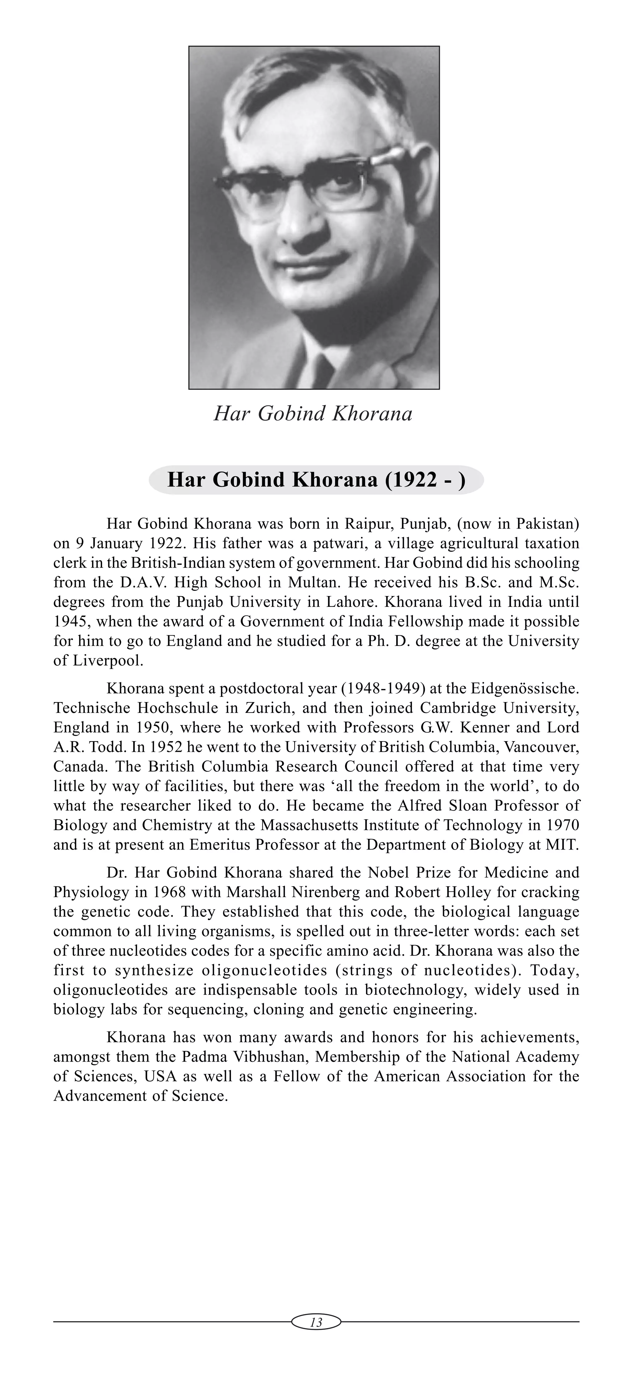 Har Gobind Khorana
Har Gobind Khorana (1922 - )
Har Gobind Khorana was born in Raipur, Punjab, (now in Pakistan)
on 9 January 1922. His father was a patwari, a village agricultural taxation
clerk in the British-Indian system of government. Har Gobind did his schooling
from the D.A.V. High School in Multan. He received his B.Sc. and M.Sc.
degrees from the Punjab University in Lahore. Khorana lived in India until
1945, when the award of a Government of India Fellowship made it possible
for him to go to England and he studied for a Ph. D. degree at the University
of Liverpool.
Khorana spent a postdoctoral year (1948-1949) at the Eidgenössische.
Technische Hochschule in Zurich, and then joined Cambridge University,
England in 1950, where he worked with Professors G.W. Kenner and Lord
A.R. Todd. In 1952 he went to the University of British Columbia, Vancouver,
Canada. The British Columbia Research Council offered at that time very
little by way of facilities, but there was ‘all the freedom in the world’, to do
what the researcher liked to do. He became the Alfred Sloan Professor of
Biology and Chemistry at the Massachusetts Institute of Technology in 1970
and is at present an Emeritus Professor at the Department of Biology at MIT.
Dr. Har Gobind Khorana shared the Nobel Prize for Medicine and
Physiology in 1968 with Marshall Nirenberg and Robert Holley for cracking
the genetic code. They established that this code, the biological language
common to all living organisms, is spelled out in three-letter words: each set
of three nucleotides codes for a specific amino acid. Dr. Khorana was also the
first to synthesize oligonucleotides (strings of nucleotides). Today,
oligonucleotides are indispensable tools in biotechnology, widely used in
biology labs for sequencing, cloning and genetic engineering.
Khorana has won many awards and honors for his achievements,
amongst them the Padma Vibhushan, Membership of the National Academy
of Sciences, USA as well as a Fellow of the American Association for the
Advancement of Science.

13

 