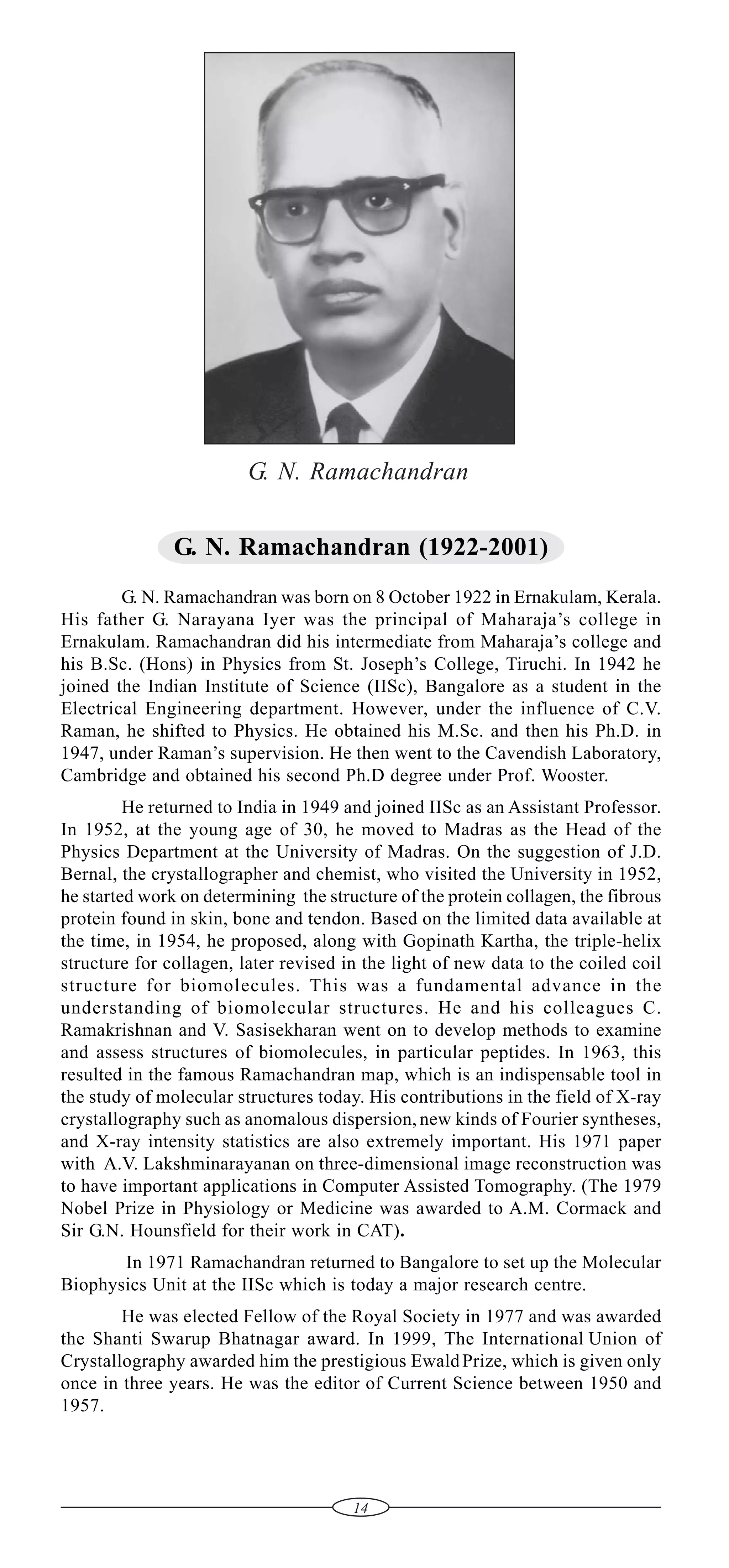 G. N. Ramachandran
G. N. Ramachandran (1922-2001)
G. N. Ramachandran was born on 8 October 1922 in Ernakulam, Kerala.
His father G. Narayana Iyer was the principal of Maharaja’s college in
Ernakulam. Ramachandran did his intermediate from Maharaja’s college and
his B.Sc. (Hons) in Physics from St. Joseph’s College, Tiruchi. In 1942 he
joined the Indian Institute of Science (IISc), Bangalore as a student in the
Electrical Engineering department. However, under the influence of C.V.
Raman, he shifted to Physics. He obtained his M.Sc. and then his Ph.D. in
1947, under Raman’s supervision. He then went to the Cavendish Laboratory,
Cambridge and obtained his second Ph.D degree under Prof. Wooster.
He returned to India in 1949 and joined IISc as an Assistant Professor.
In 1952, at the young age of 30, he moved to Madras as the Head of the
Physics Department at the University of Madras. On the suggestion of J.D.
Bernal, the crystallographer and chemist, who visited the University in 1952,
he started work on determining the structure of the protein collagen, the fibrous
protein found in skin, bone and tendon. Based on the limited data available at
the time, in 1954, he proposed, along with Gopinath Kartha, the triple-helix
structure for collagen, later revised in the light of new data to the coiled coil
structure for biomolecules. This was a fundamental advance in the
understanding of biomolecular structures. He and his colleagues C.
Ramakrishnan and V. Sasisekharan went on to develop methods to examine
and assess structures of biomolecules, in particular peptides. In 1963, this
resulted in the famous Ramachandran map, which is an indispensable tool in
the study of molecular structures today. His contributions in the field of X-ray
crystallography such as anomalous dispersion, new kinds of Fourier syntheses,
and X-ray intensity statistics are also extremely important. His 1971 paper
with A.V. Lakshminarayanan on three-dimensional image reconstruction was
to have important applications in Computer Assisted Tomography. (The 1979
Nobel Prize in Physiology or Medicine was awarded to A.M. Cormack and
Sir G.N. Hounsfield for their work in CAT).
In 1971 Ramachandran returned to Bangalore to set up the Molecular
Biophysics Unit at the IISc which is today a major research centre.
He was elected Fellow of the Royal Society in 1977 and was awarded
the Shanti Swarup Bhatnagar award. In 1999, The International Union of
Crystallography awarded him the prestigious Ewald Prize, which is given only
once in three years. He was the editor of Current Science between 1950 and
1957.

14

 