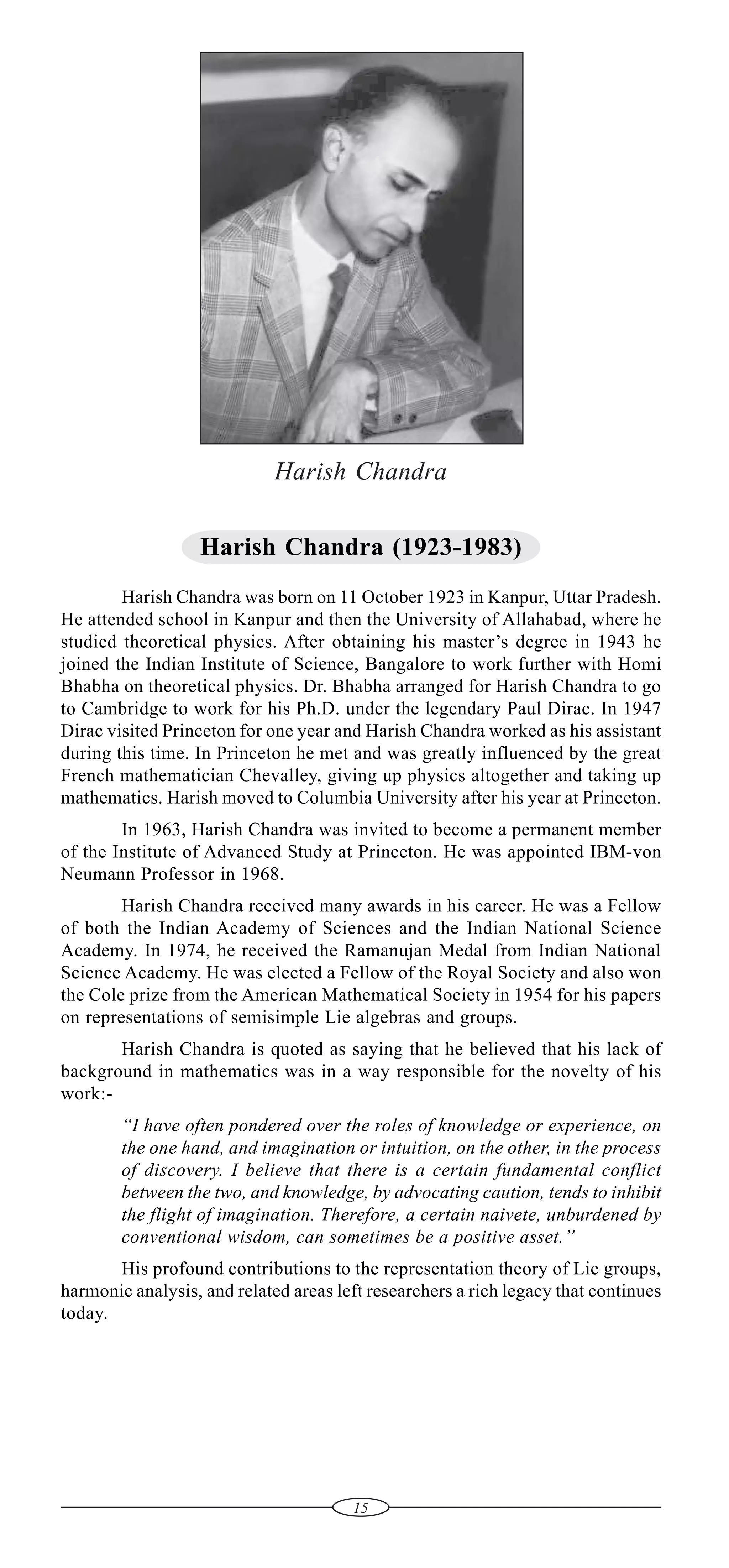 Harish Chandra
Harish Chandra (1923-1983)
Harish Chandra was born on 11 October 1923 in Kanpur, Uttar Pradesh.
He attended school in Kanpur and then the University of Allahabad, where he
studied theoretical physics. After obtaining his master’s degree in 1943 he
joined the Indian Institute of Science, Bangalore to work further with Homi
Bhabha on theoretical physics. Dr. Bhabha arranged for Harish Chandra to go
to Cambridge to work for his Ph.D. under the legendary Paul Dirac. In 1947
Dirac visited Princeton for one year and Harish Chandra worked as his assistant
during this time. In Princeton he met and was greatly influenced by the great
French mathematician Chevalley, giving up physics altogether and taking up
mathematics. Harish moved to Columbia University after his year at Princeton.
In 1963, Harish Chandra was invited to become a permanent member
of the Institute of Advanced Study at Princeton. He was appointed IBM-von
Neumann Professor in 1968.
Harish Chandra received many awards in his career. He was a Fellow
of both the Indian Academy of Sciences and the Indian National Science
Academy. In 1974, he received the Ramanujan Medal from Indian National
Science Academy. He was elected a Fellow of the Royal Society and also won
the Cole prize from the American Mathematical Society in 1954 for his papers
on representations of semisimple Lie algebras and groups.
Harish Chandra is quoted as saying that he believed that his lack of
background in mathematics was in a way responsible for the novelty of his
work:“I have often pondered over the roles of knowledge or experience, on
the one hand, and imagination or intuition, on the other, in the process
of discovery. I believe that there is a certain fundamental conflict
between the two, and knowledge, by advocating caution, tends to inhibit
the flight of imagination. Therefore, a certain naivete, unburdened by
conventional wisdom, can sometimes be a positive asset.’’
His profound contributions to the representation theory of Lie groups,
harmonic analysis, and related areas left researchers a rich legacy that continues
today.

15

 