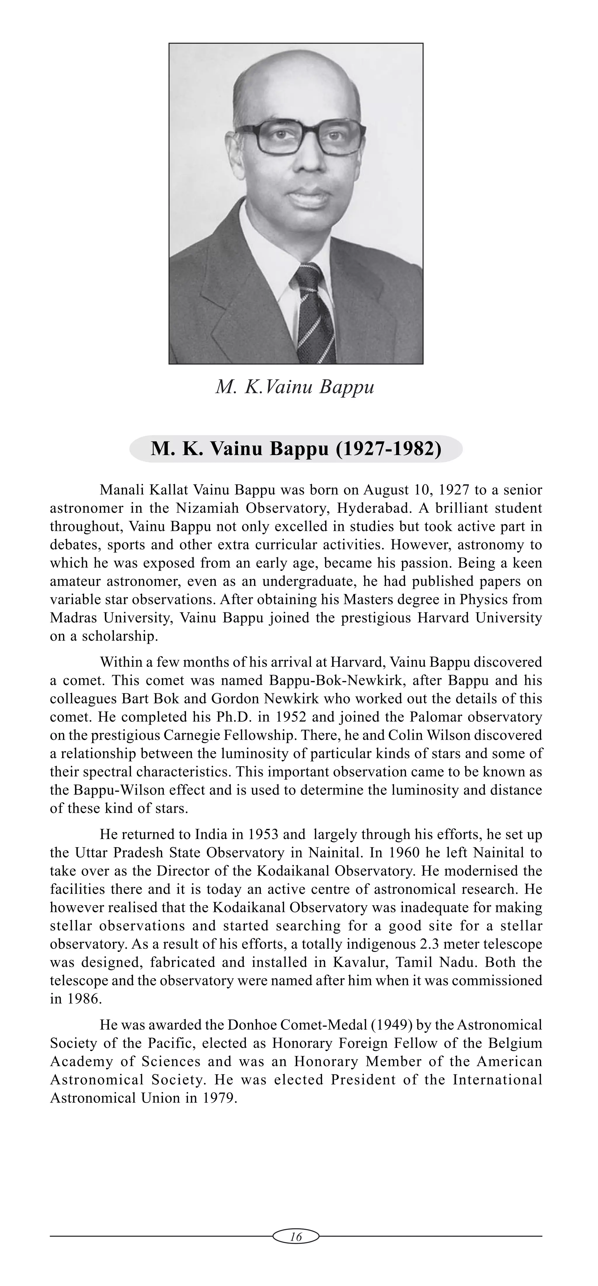 M. K.Vainu Bappu
M. K. Vainu Bappu (1927-1982)
Manali Kallat Vainu Bappu was born on August 10, 1927 to a senior
astronomer in the Nizamiah Observatory, Hyderabad. A brilliant student
throughout, Vainu Bappu not only excelled in studies but took active part in
debates, sports and other extra curricular activities. However, astronomy to
which he was exposed from an early age, became his passion. Being a keen
amateur astronomer, even as an undergraduate, he had published papers on
variable star observations. After obtaining his Masters degree in Physics from
Madras University, Vainu Bappu joined the prestigious Harvard University
on a scholarship.
Within a few months of his arrival at Harvard, Vainu Bappu discovered
a comet. This comet was named Bappu-Bok-Newkirk, after Bappu and his
colleagues Bart Bok and Gordon Newkirk who worked out the details of this
comet. He completed his Ph.D. in 1952 and joined the Palomar observatory
on the prestigious Carnegie Fellowship. There, he and Colin Wilson discovered
a relationship between the luminosity of particular kinds of stars and some of
their spectral characteristics. This important observation came to be known as
the Bappu-Wilson effect and is used to determine the luminosity and distance
of these kind of stars.
He returned to India in 1953 and largely through his efforts, he set up
the Uttar Pradesh State Observatory in Nainital. In 1960 he left Nainital to
take over as the Director of the Kodaikanal Observatory. He modernised the
facilities there and it is today an active centre of astronomical research. He
however realised that the Kodaikanal Observatory was inadequate for making
stellar observations and started searching for a good site for a stellar
observatory. As a result of his efforts, a totally indigenous 2.3 meter telescope
was designed, fabricated and installed in Kavalur, Tamil Nadu. Both the
telescope and the observatory were named after him when it was commissioned
in 1986.
He was awarded the Donhoe Comet-Medal (1949) by the Astronomical
Society of the Pacific, elected as Honorary Foreign Fellow of the Belgium
Academy of Sciences and was an Honorary Member of the American
Astronomical Society. He was elected President of the International
Astronomical Union in 1979.

16

 