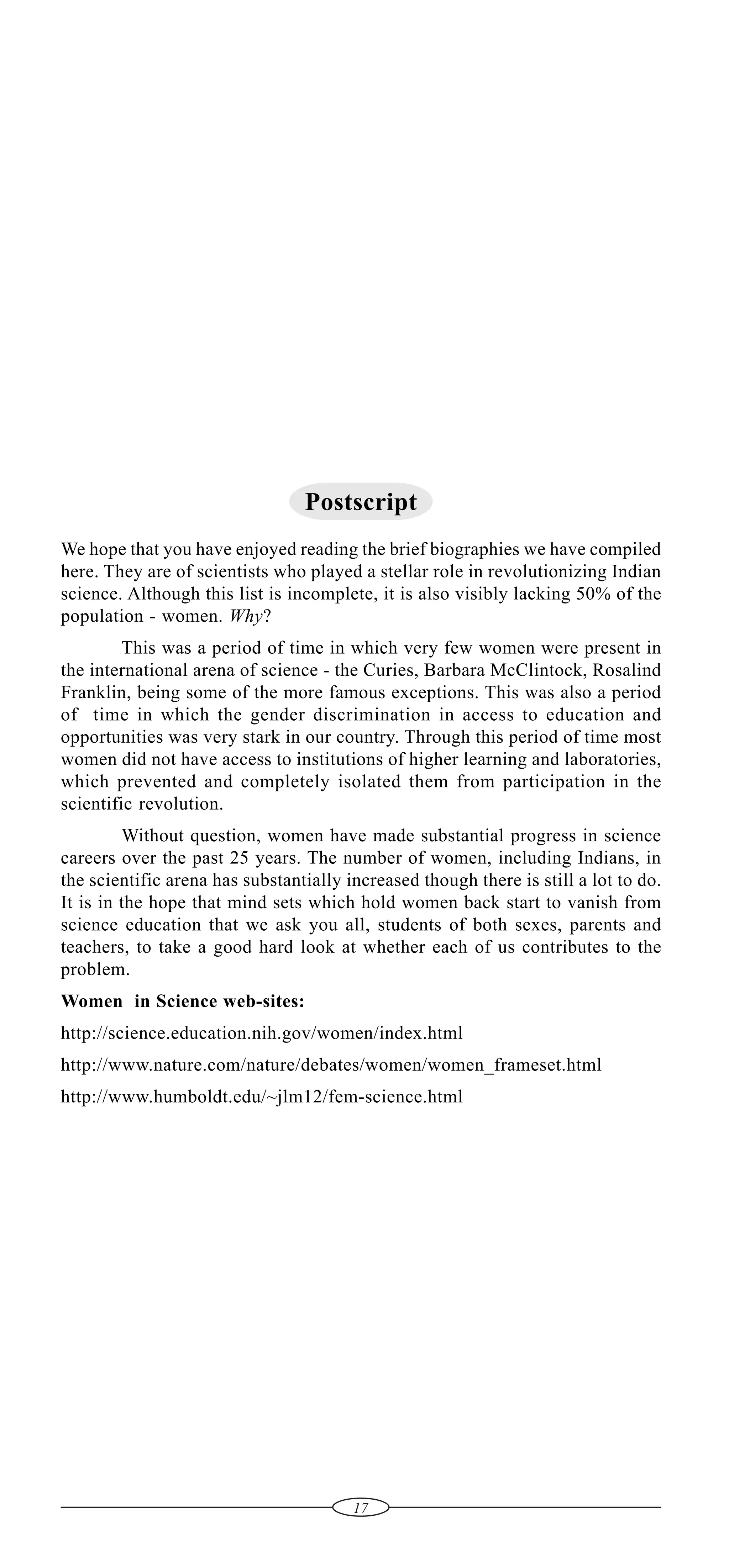 Postscript
We hope that you have enjoyed reading the brief biographies we have compiled
here. They are of scientists who played a stellar role in revolutionizing Indian
science. Although this list is incomplete, it is also visibly lacking 50% of the
population - women. Why?
This was a period of time in which very few women were present in
the international arena of science - the Curies, Barbara McClintock, Rosalind
Franklin, being some of the more famous exceptions. This was also a period
of time in which the gender discrimination in access to education and
opportunities was very stark in our country. Through this period of time most
women did not have access to institutions of higher learning and laboratories,
which prevented and completely isolated them from participation in the
scientific revolution.
Without question, women have made substantial progress in science
careers over the past 25 years. The number of women, including Indians, in
the scientific arena has substantially increased though there is still a lot to do.
It is in the hope that mind sets which hold women back start to vanish from
science education that we ask you all, students of both sexes, parents and
teachers, to take a good hard look at whether each of us contributes to the
problem.
Women in Science web-sites:
http://science.education.nih.gov/women/index.html
http://www.nature.com/nature/debates/women/women_frameset.html
http://www.humboldt.edu/~jlm12/fem-science.html

17

 