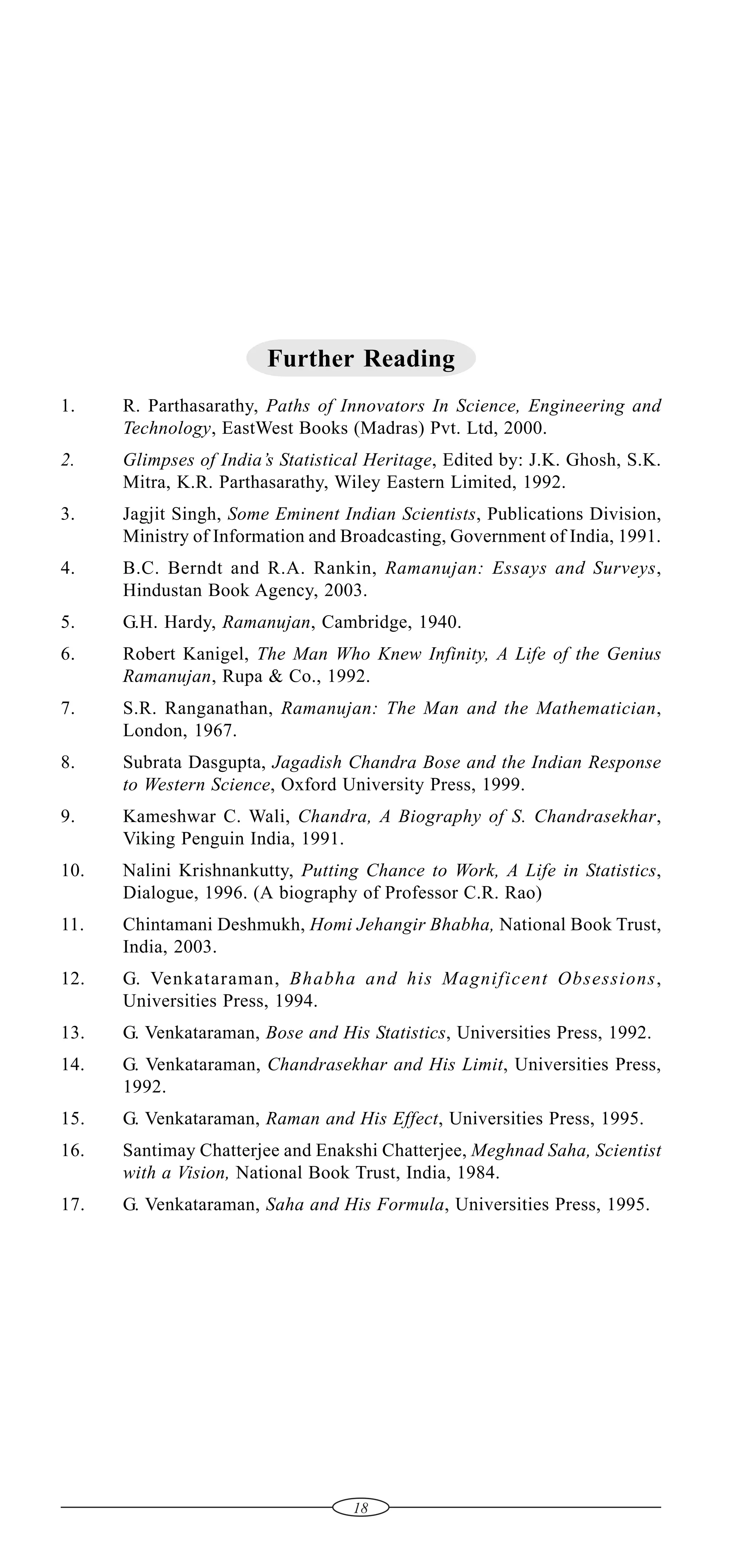 Further Reading
1.

R. Parthasarathy, Paths of Innovators In Science, Engineering and
Technology, EastWest Books (Madras) Pvt. Ltd, 2000.

2.

Glimpses of India’s Statistical Heritage, Edited by: J.K. Ghosh, S.K.
Mitra, K.R. Parthasarathy, Wiley Eastern Limited, 1992.

3.

Jagjit Singh, Some Eminent Indian Scientists, Publications Division,
Ministry of Information and Broadcasting, Government of India, 1991.

4.

B.C. Berndt and R.A. Rankin, Ramanujan: Essays and Surveys,
Hindustan Book Agency, 2003.

5.

G.H. Hardy, Ramanujan, Cambridge, 1940.

6.

Robert Kanigel, The Man Who Knew Infinity, A Life of the Genius
Ramanujan, Rupa & Co., 1992.

7.

S.R. Ranganathan, Ramanujan: The Man and the Mathematician,
London, 1967.

8.

Subrata Dasgupta, Jagadish Chandra Bose and the Indian Response
to Western Science, Oxford University Press, 1999.

9.

Kameshwar C. Wali, Chandra, A Biography of S. Chandrasekhar,
Viking Penguin India, 1991.

10.

Nalini Krishnankutty, Putting Chance to Work, A Life in Statistics,
Dialogue, 1996. (A biography of Professor C.R. Rao)

11.

Chintamani Deshmukh, Homi Jehangir Bhabha, National Book Trust,
India, 2003.

12.

G. Venkataraman, Bhabha and his Magnificent Obsessions,
Universities Press, 1994.

13.

G. Venkataraman, Bose and His Statistics, Universities Press, 1992.

14.

G. Venkataraman, Chandrasekhar and His Limit, Universities Press,
1992.

15.

G. Venkataraman, Raman and His Effect, Universities Press, 1995.

16.

Santimay Chatterjee and Enakshi Chatterjee, Meghnad Saha, Scientist
with a Vision, National Book Trust, India, 1984.

17.

G. Venkataraman, Saha and His Formula, Universities Press, 1995.

18

 