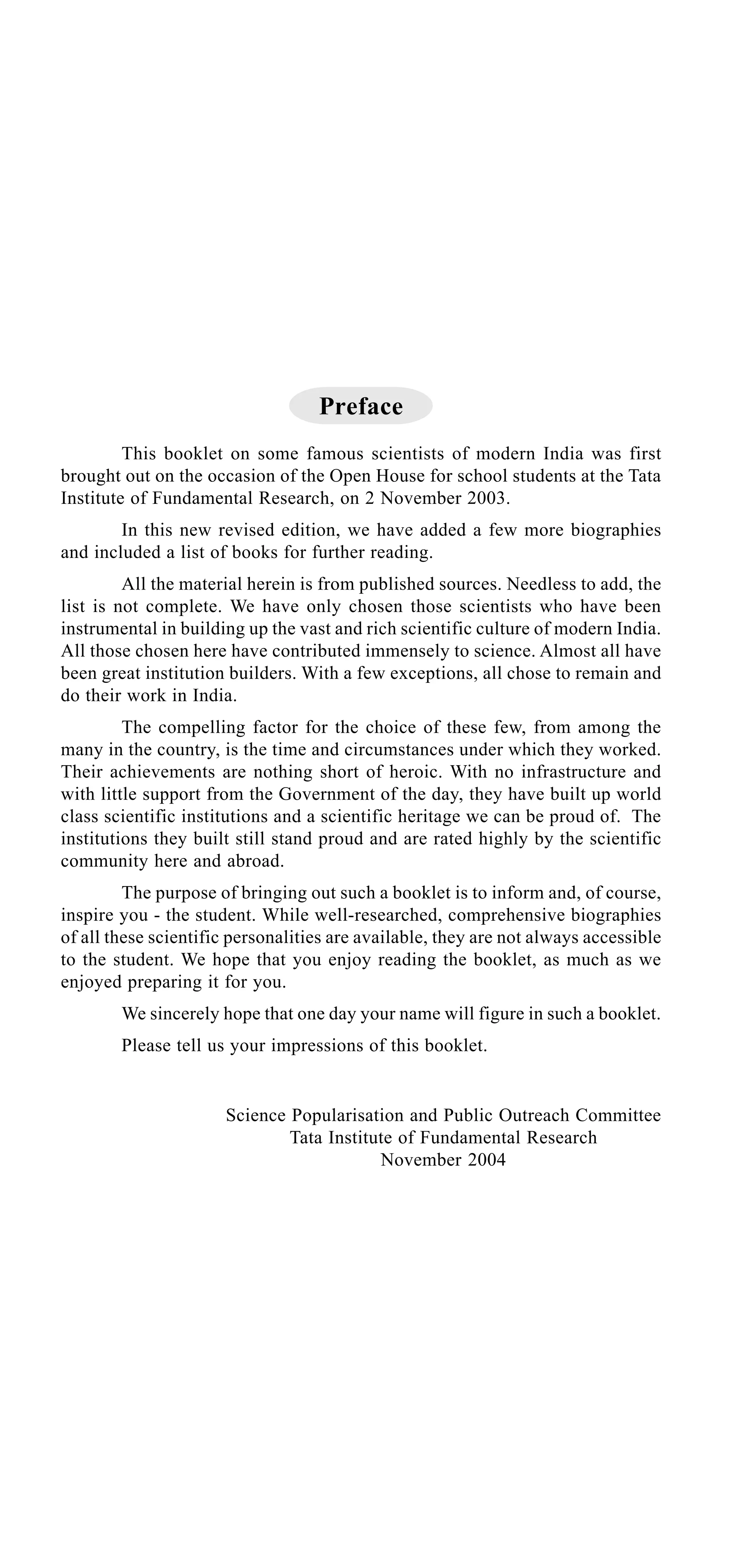 Preface
This booklet on some famous scientists of modern India was first
brought out on the occasion of the Open House for school students at the Tata
Institute of Fundamental Research, on 2 November 2003.
In this new revised edition, we have added a few more biographies
and included a list of books for further reading.
All the material herein is from published sources. Needless to add, the
list is not complete. We have only chosen those scientists who have been
instrumental in building up the vast and rich scientific culture of modern India.
All those chosen here have contributed immensely to science. Almost all have
been great institution builders. With a few exceptions, all chose to remain and
do their work in India.
The compelling factor for the choice of these few, from among the
many in the country, is the time and circumstances under which they worked.
Their achievements are nothing short of heroic. With no infrastructure and
with little support from the Government of the day, they have built up world
class scientific institutions and a scientific heritage we can be proud of. The
institutions they built still stand proud and are rated highly by the scientific
community here and abroad.
The purpose of bringing out such a booklet is to inform and, of course,
inspire you - the student. While well-researched, comprehensive biographies
of all these scientific personalities are available, they are not always accessible
to the student. We hope that you enjoy reading the booklet, as much as we
enjoyed preparing it for you.
We sincerely hope that one day your name will figure in such a booklet.
Please tell us your impressions of this booklet.

Science Popularisation and Public Outreach Committee
Tata Institute of Fundamental Research
November 2004

 
