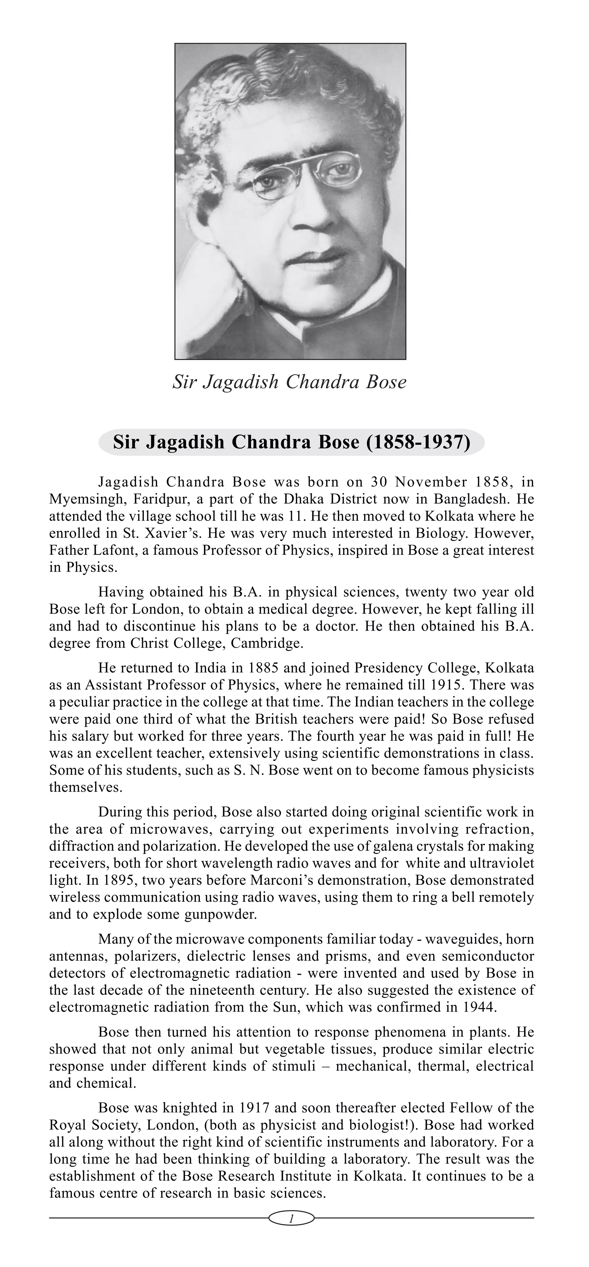 Sir Jagadish Chandra Bose
Sir Jagadish Chandra Bose (1858-1937)
Jagadish Chandra Bose was born on 30 November 1858, in
Myemsingh, Faridpur, a part of the Dhaka District now in Bangladesh. He
attended the village school till he was 11. He then moved to Kolkata where he
enrolled in St. Xavier’s. He was very much interested in Biology. However,
Father Lafont, a famous Professor of Physics, inspired in Bose a great interest
in Physics.
Having obtained his B.A. in physical sciences, twenty two year old
Bose left for London, to obtain a medical degree. However, he kept falling ill
and had to discontinue his plans to be a doctor. He then obtained his B.A.
degree from Christ College, Cambridge.
He returned to India in 1885 and joined Presidency College, Kolkata
as an Assistant Professor of Physics, where he remained till 1915. There was
a peculiar practice in the college at that time. The Indian teachers in the college
were paid one third of what the British teachers were paid! So Bose refused
his salary but worked for three years. The fourth year he was paid in full! He
was an excellent teacher, extensively using scientific demonstrations in class.
Some of his students, such as S. N. Bose went on to become famous physicists
themselves.
During this period, Bose also started doing original scientific work in
the area of microwaves, carrying out experiments involving refraction,
diffraction and polarization. He developed the use of galena crystals for making
receivers, both for short wavelength radio waves and for white and ultraviolet
light. In 1895, two years before Marconi’s demonstration, Bose demonstrated
wireless communication using radio waves, using them to ring a bell remotely
and to explode some gunpowder.
Many of the microwave components familiar today - waveguides, horn
antennas, polarizers, dielectric lenses and prisms, and even semiconductor
detectors of electromagnetic radiation - were invented and used by Bose in
the last decade of the nineteenth century. He also suggested the existence of
electromagnetic radiation from the Sun, which was confirmed in 1944.
Bose then turned his attention to response phenomena in plants. He
showed that not only animal but vegetable tissues, produce similar electric
response under different kinds of stimuli – mechanical, thermal, electrical
and chemical.
Bose was knighted in 1917 and soon thereafter elected Fellow of the
Royal Society, London, (both as physicist and biologist!). Bose had worked
all along without the right kind of scientific instruments and laboratory. For a
long time he had been thinking of building a laboratory. The result was the
establishment of the Bose Research Institute in Kolkata. It continues to be a
famous centre of research in basic sciences.
1

 