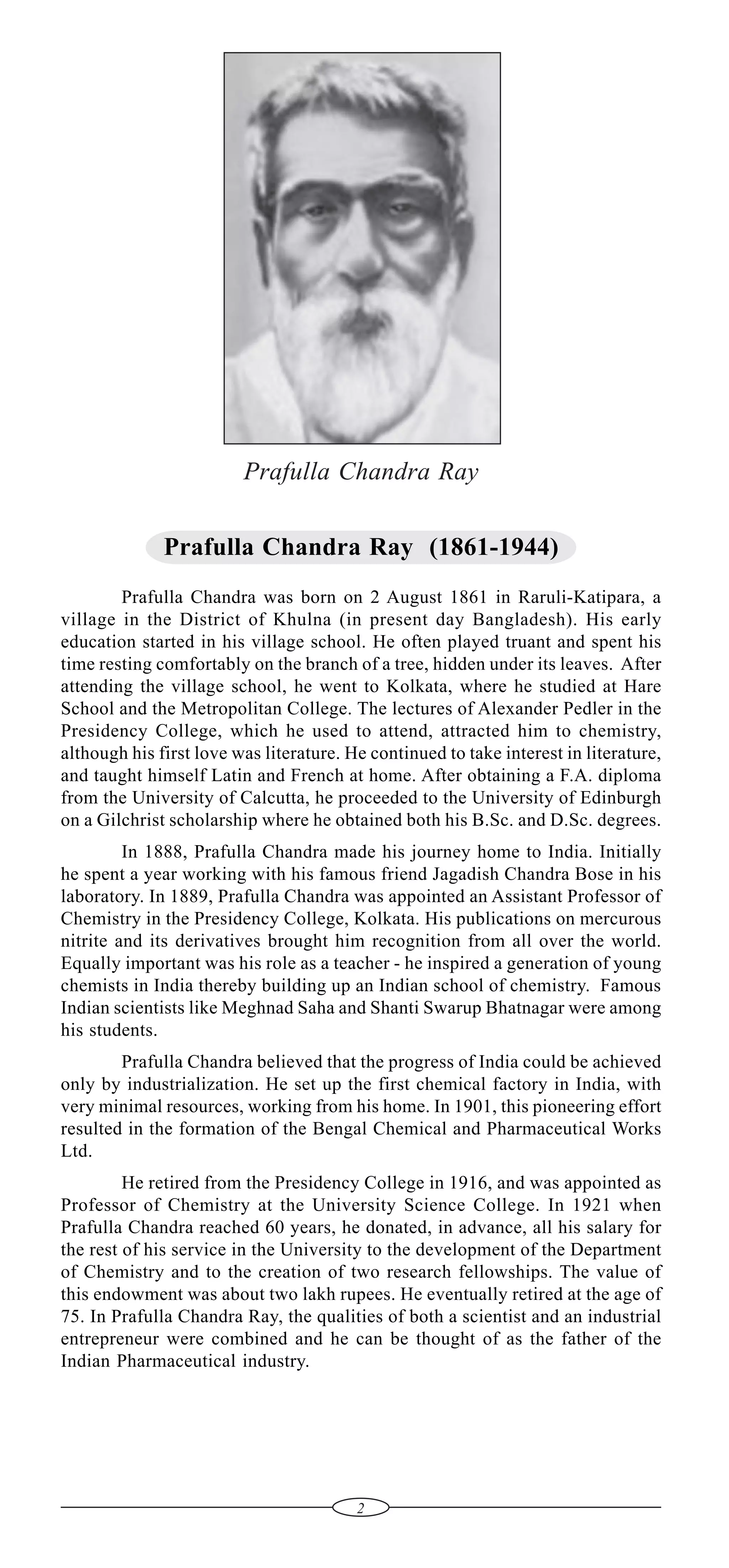 Prafulla Chandra Ray
Prafulla Chandra Ray (1861-1944)
Prafulla Chandra was born on 2 August 1861 in Raruli-Katipara, a
village in the District of Khulna (in present day Bangladesh). His early
education started in his village school. He often played truant and spent his
time resting comfortably on the branch of a tree, hidden under its leaves. After
attending the village school, he went to Kolkata, where he studied at Hare
School and the Metropolitan College. The lectures of Alexander Pedler in the
Presidency College, which he used to attend, attracted him to chemistry,
although his first love was literature. He continued to take interest in literature,
and taught himself Latin and French at home. After obtaining a F.A. diploma
from the University of Calcutta, he proceeded to the University of Edinburgh
on a Gilchrist scholarship where he obtained both his B.Sc. and D.Sc. degrees.
In 1888, Prafulla Chandra made his journey home to India. Initially
he spent a year working with his famous friend Jagadish Chandra Bose in his
laboratory. In 1889, Prafulla Chandra was appointed an Assistant Professor of
Chemistry in the Presidency College, Kolkata. His publications on mercurous
nitrite and its derivatives brought him recognition from all over the world.
Equally important was his role as a teacher - he inspired a generation of young
chemists in India thereby building up an Indian school of chemistry. Famous
Indian scientists like Meghnad Saha and Shanti Swarup Bhatnagar were among
his students.
Prafulla Chandra believed that the progress of India could be achieved
only by industrialization. He set up the first chemical factory in India, with
very minimal resources, working from his home. In 1901, this pioneering effort
resulted in the formation of the Bengal Chemical and Pharmaceutical Works
Ltd.
He retired from the Presidency College in 1916, and was appointed as
Professor of Chemistry at the University Science College. In 1921 when
Prafulla Chandra reached 60 years, he donated, in advance, all his salary for
the rest of his service in the University to the development of the Department
of Chemistry and to the creation of two research fellowships. The value of
this endowment was about two lakh rupees. He eventually retired at the age of
75. In Prafulla Chandra Ray, the qualities of both a scientist and an industrial
entrepreneur were combined and he can be thought of as the father of the
Indian Pharmaceutical industry.

2

 