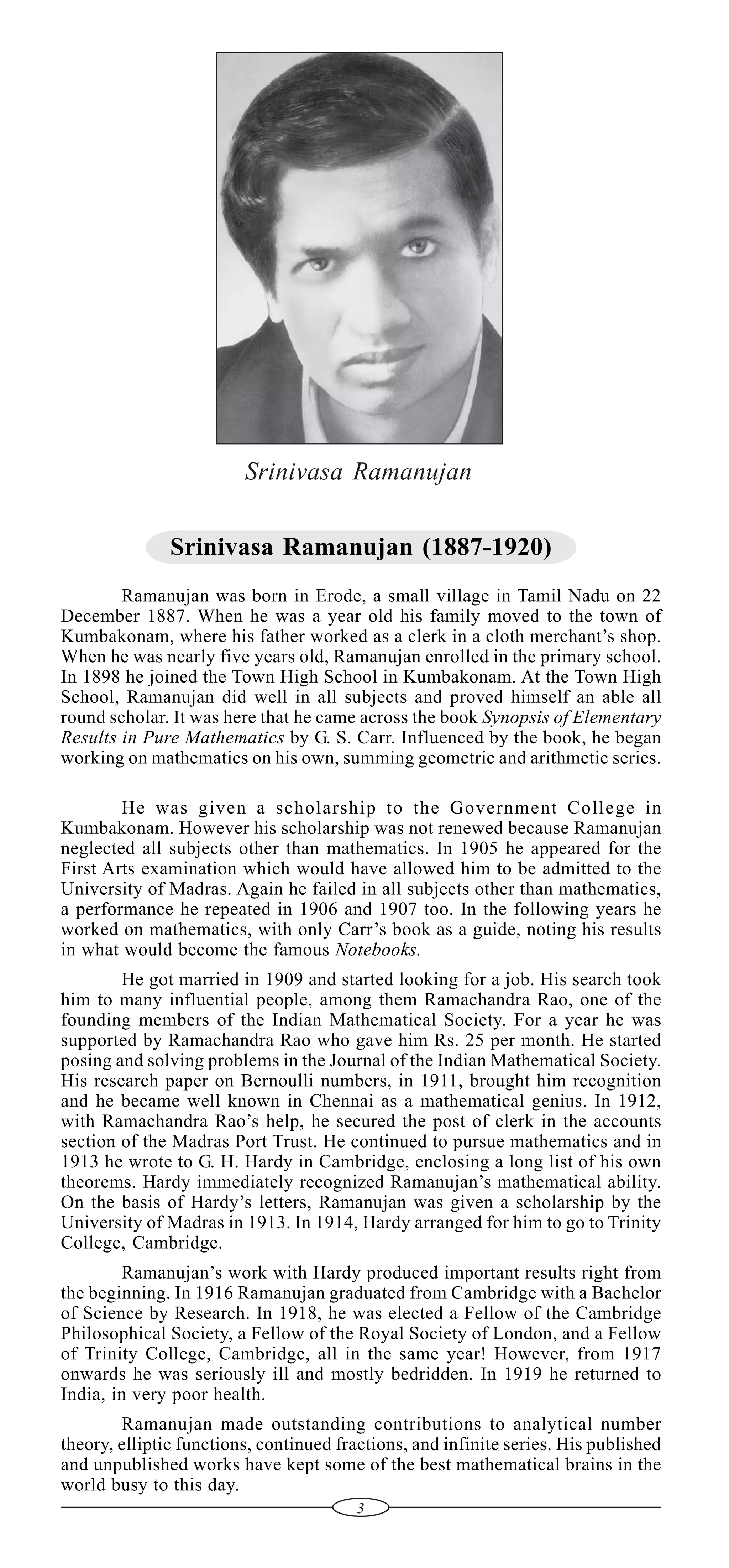 Srinivasa Ramanujan
Srinivasa Ramanujan (1887-1920)
Ramanujan was born in Erode, a small village in Tamil Nadu on 22
December 1887. When he was a year old his family moved to the town of
Kumbakonam, where his father worked as a clerk in a cloth merchant’s shop.
When he was nearly five years old, Ramanujan enrolled in the primary school.
In 1898 he joined the Town High School in Kumbakonam. At the Town High
School, Ramanujan did well in all subjects and proved himself an able all
round scholar. It was here that he came across the book Synopsis of Elementary
Results in Pure Mathematics by G. S. Carr. Influenced by the book, he began
working on mathematics on his own, summing geometric and arithmetic series.
He was given a scholarship to the Government College in
Kumbakonam. However his scholarship was not renewed because Ramanujan
neglected all subjects other than mathematics. In 1905 he appeared for the
First Arts examination which would have allowed him to be admitted to the
University of Madras. Again he failed in all subjects other than mathematics,
a performance he repeated in 1906 and 1907 too. In the following years he
worked on mathematics, with only Carr’s book as a guide, noting his results
in what would become the famous Notebooks.
He got married in 1909 and started looking for a job. His search took
him to many influential people, among them Ramachandra Rao, one of the
founding members of the Indian Mathematical Society. For a year he was
supported by Ramachandra Rao who gave him Rs. 25 per month. He started
posing and solving problems in the Journal of the Indian Mathematical Society.
His research paper on Bernoulli numbers, in 1911, brought him recognition
and he became well known in Chennai as a mathematical genius. In 1912,
with Ramachandra Rao’s help, he secured the post of clerk in the accounts
section of the Madras Port Trust. He continued to pursue mathematics and in
1913 he wrote to G. H. Hardy in Cambridge, enclosing a long list of his own
theorems. Hardy immediately recognized Ramanujan’s mathematical ability.
On the basis of Hardy’s letters, Ramanujan was given a scholarship by the
University of Madras in 1913. In 1914, Hardy arranged for him to go to Trinity
College, Cambridge.
Ramanujan’s work with Hardy produced important results right from
the beginning. In 1916 Ramanujan graduated from Cambridge with a Bachelor
of Science by Research. In 1918, he was elected a Fellow of the Cambridge
Philosophical Society, a Fellow of the Royal Society of London, and a Fellow
of Trinity College, Cambridge, all in the same year! However, from 1917
onwards he was seriously ill and mostly bedridden. In 1919 he returned to
India, in very poor health.
Ramanujan made outstanding contributions to analytical number
theory, elliptic functions, continued fractions, and infinite series. His published
and unpublished works have kept some of the best mathematical brains in the
world busy to this day.
3

 