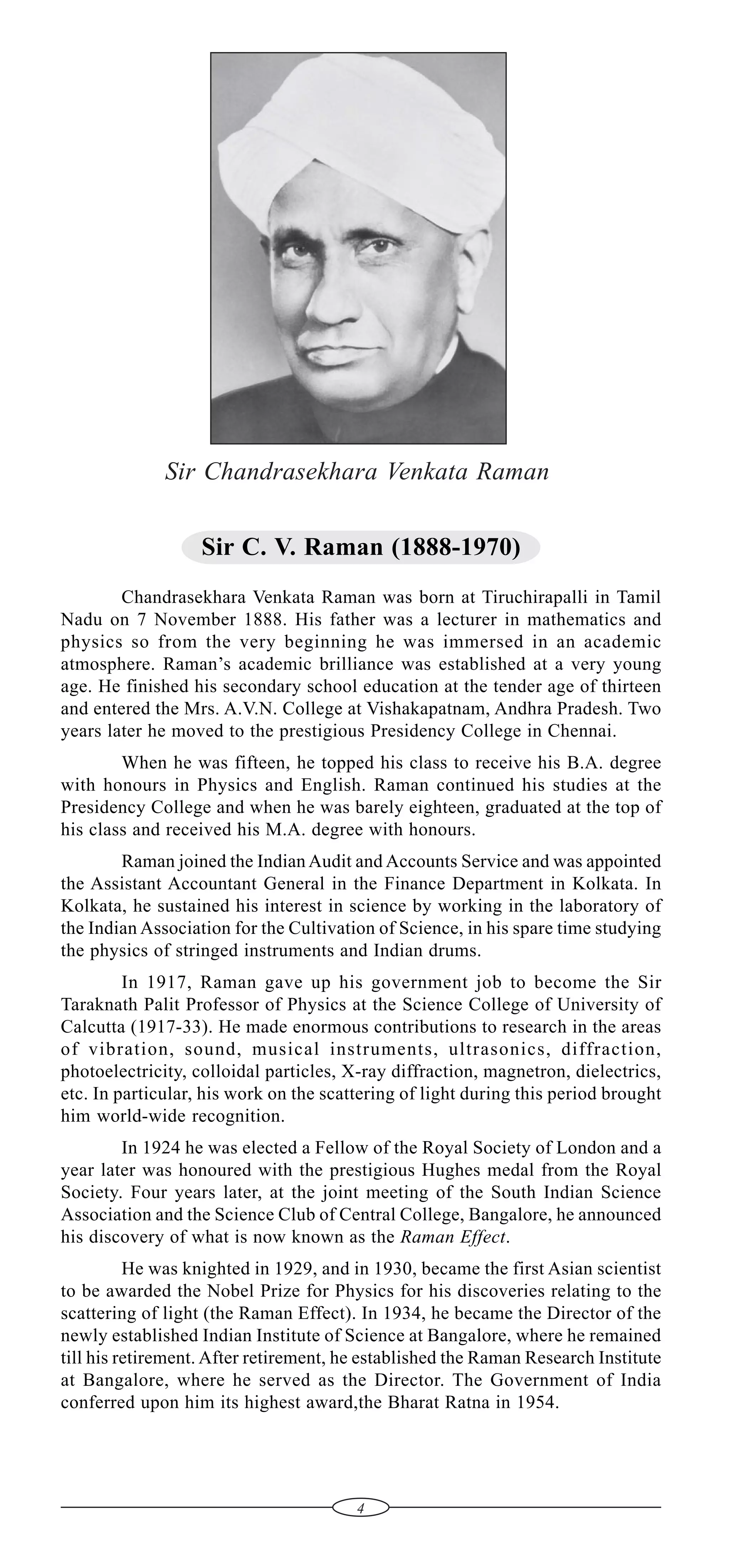 Sir Chandrasekhara Venkata Raman
Sir C. V. Raman (1888-1970)
Chandrasekhara Venkata Raman was born at Tiruchirapalli in Tamil
Nadu on 7 November 1888. His father was a lecturer in mathematics and
physics so from the very beginning he was immersed in an academic
atmosphere. Raman’s academic brilliance was established at a very young
age. He finished his secondary school education at the tender age of thirteen
and entered the Mrs. A.V.N. College at Vishakapatnam, Andhra Pradesh. Two
years later he moved to the prestigious Presidency College in Chennai.
When he was fifteen, he topped his class to receive his B.A. degree
with honours in Physics and English. Raman continued his studies at the
Presidency College and when he was barely eighteen, graduated at the top of
his class and received his M.A. degree with honours.
Raman joined the Indian Audit and Accounts Service and was appointed
the Assistant Accountant General in the Finance Department in Kolkata. In
Kolkata, he sustained his interest in science by working in the laboratory of
the Indian Association for the Cultivation of Science, in his spare time studying
the physics of stringed instruments and Indian drums.
In 1917, Raman gave up his government job to become the Sir
Taraknath Palit Professor of Physics at the Science College of University of
Calcutta (1917-33). He made enormous contributions to research in the areas
of vibration, sound, musical instruments, ultrasonics, diffraction,
photoelectricity, colloidal particles, X-ray diffraction, magnetron, dielectrics,
etc. In particular, his work on the scattering of light during this period brought
him world-wide recognition.
In 1924 he was elected a Fellow of the Royal Society of London and a
year later was honoured with the prestigious Hughes medal from the Royal
Society. Four years later, at the joint meeting of the South Indian Science
Association and the Science Club of Central College, Bangalore, he announced
his discovery of what is now known as the Raman Effect.
He was knighted in 1929, and in 1930, became the first Asian scientist
to be awarded the Nobel Prize for Physics for his discoveries relating to the
scattering of light (the Raman Effect). In 1934, he became the Director of the
newly established Indian Institute of Science at Bangalore, where he remained
till his retirement. After retirement, he established the Raman Research Institute
at Bangalore, where he served as the Director. The Government of India
conferred upon him its highest award,the Bharat Ratna in 1954.

4

 