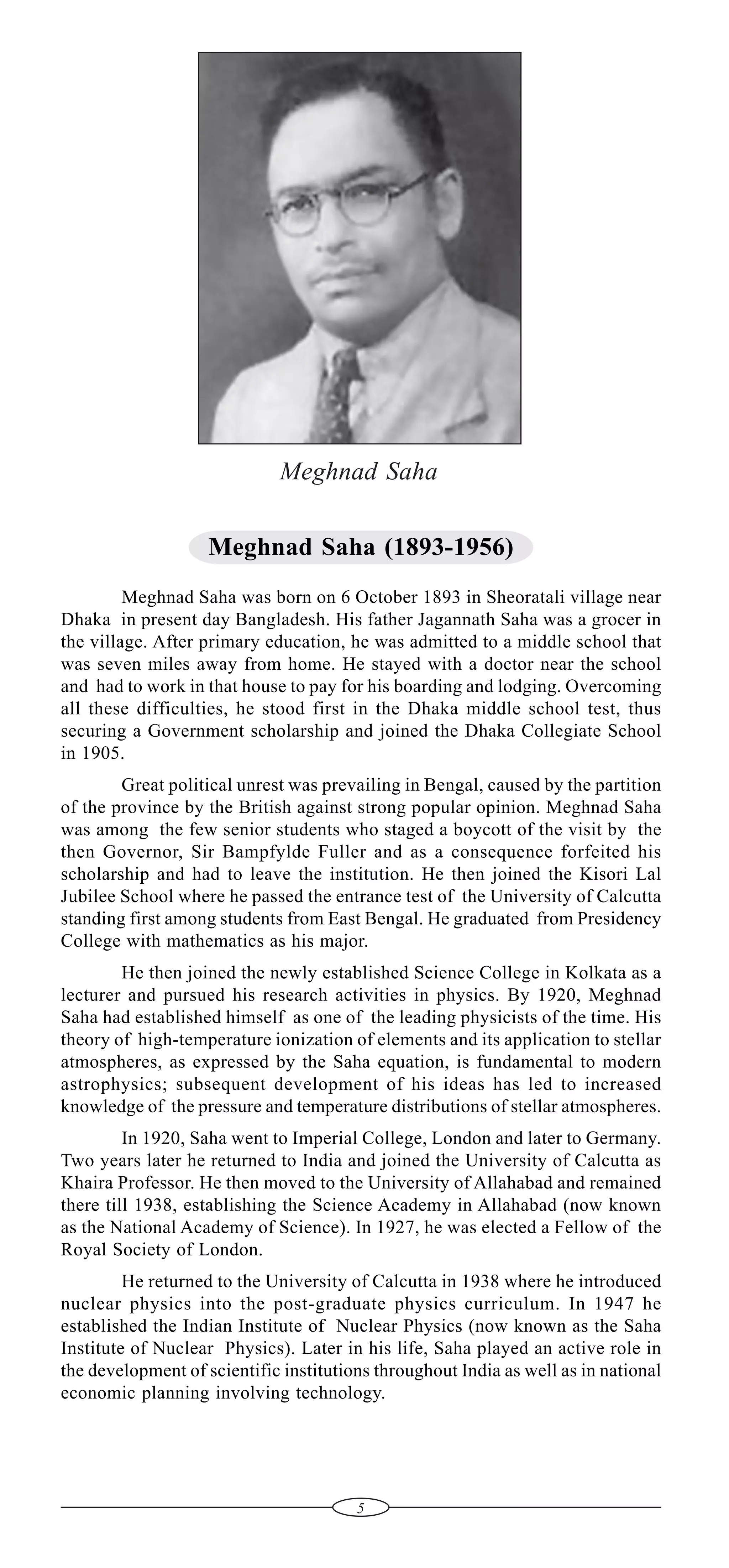 Meghnad Saha
Meghnad Saha (1893-1956)
Meghnad Saha was born on 6 October 1893 in Sheoratali village near
Dhaka in present day Bangladesh. His father Jagannath Saha was a grocer in
the village. After primary education, he was admitted to a middle school that
was seven miles away from home. He stayed with a doctor near the school
and had to work in that house to pay for his boarding and lodging. Overcoming
all these difficulties, he stood first in the Dhaka middle school test, thus
securing a Government scholarship and joined the Dhaka Collegiate School
in 1905.
Great political unrest was prevailing in Bengal, caused by the partition
of the province by the British against strong popular opinion. Meghnad Saha
was among the few senior students who staged a boycott of the visit by the
then Governor, Sir Bampfylde Fuller and as a consequence forfeited his
scholarship and had to leave the institution. He then joined the Kisori Lal
Jubilee School where he passed the entrance test of the University of Calcutta
standing first among students from East Bengal. He graduated from Presidency
College with mathematics as his major.
He then joined the newly established Science College in Kolkata as a
lecturer and pursued his research activities in physics. By 1920, Meghnad
Saha had established himself as one of the leading physicists of the time. His
theory of high-temperature ionization of elements and its application to stellar
atmospheres, as expressed by the Saha equation, is fundamental to modern
astrophysics; subsequent development of his ideas has led to increased
knowledge of the pressure and temperature distributions of stellar atmospheres.
In 1920, Saha went to Imperial College, London and later to Germany.
Two years later he returned to India and joined the University of Calcutta as
Khaira Professor. He then moved to the University of Allahabad and remained
there till 1938, establishing the Science Academy in Allahabad (now known
as the National Academy of Science). In 1927, he was elected a Fellow of the
Royal Society of London.
He returned to the University of Calcutta in 1938 where he introduced
nuclear physics into the post-graduate physics curriculum. In 1947 he
established the Indian Institute of Nuclear Physics (now known as the Saha
Institute of Nuclear Physics). Later in his life, Saha played an active role in
the development of scientific institutions throughout India as well as in national
economic planning involving technology.

5

 