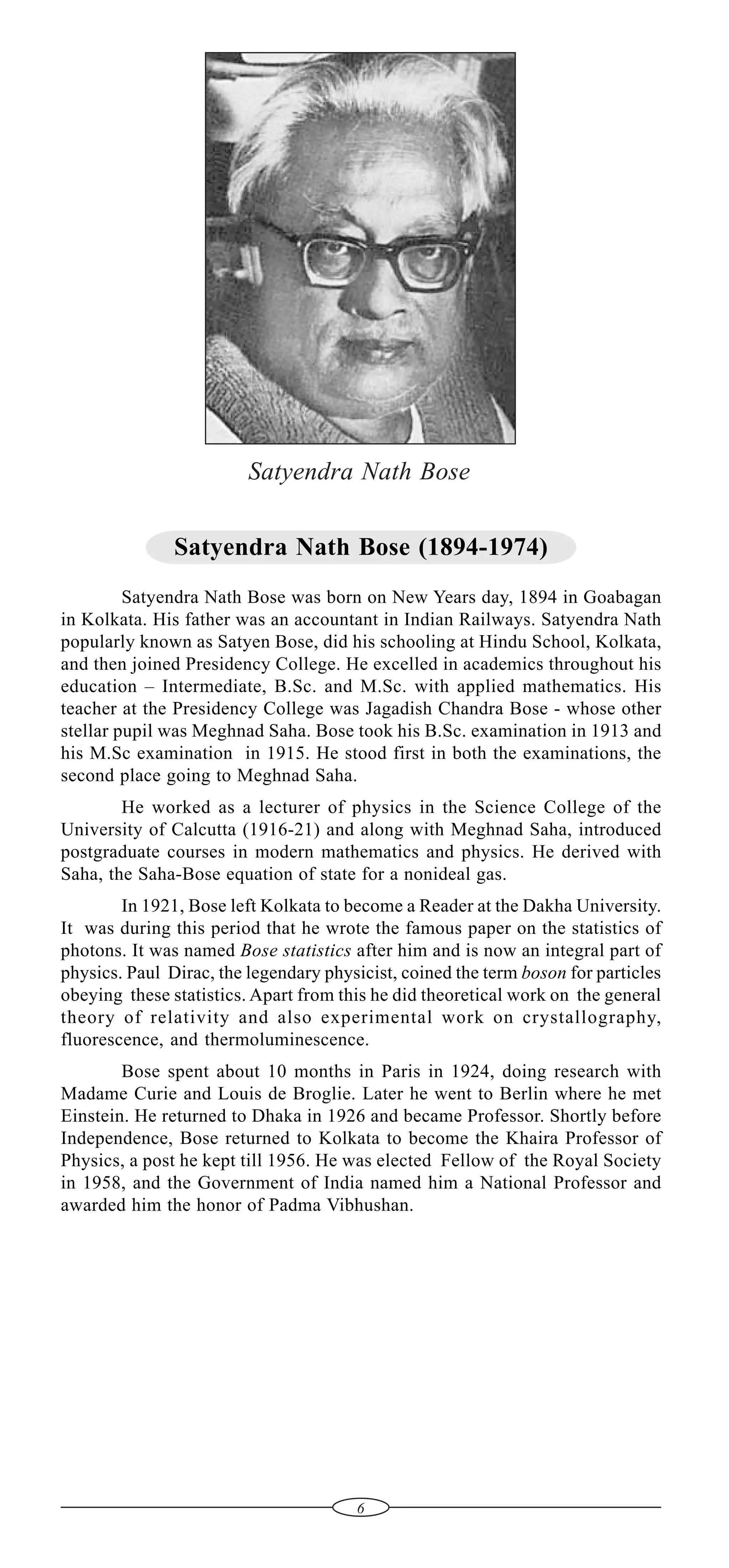 Satyendra Nath Bose
Satyendra Nath Bose (1894-1974)
Satyendra Nath Bose was born on New Years day, 1894 in Goabagan
in Kolkata. His father was an accountant in Indian Railways. Satyendra Nath
popularly known as Satyen Bose, did his schooling at Hindu School, Kolkata,
and then joined Presidency College. He excelled in academics throughout his
education – Intermediate, B.Sc. and M.Sc. with applied mathematics. His
teacher at the Presidency College was Jagadish Chandra Bose - whose other
stellar pupil was Meghnad Saha. Bose took his B.Sc. examination in 1913 and
his M.Sc examination in 1915. He stood first in both the examinations, the
second place going to Meghnad Saha.
He worked as a lecturer of physics in the Science College of the
University of Calcutta (1916-21) and along with Meghnad Saha, introduced
postgraduate courses in modern mathematics and physics. He derived with
Saha, the Saha-Bose equation of state for a nonideal gas.
In 1921, Bose left Kolkata to become a Reader at the Dakha University.
It was during this period that he wrote the famous paper on the statistics of
photons. It was named Bose statistics after him and is now an integral part of
physics. Paul Dirac, the legendary physicist, coined the term boson for particles
obeying these statistics. Apart from this he did theoretical work on the general
theory of relativity and also experimental work on crystallography,
fluorescence, and thermoluminescence.
Bose spent about 10 months in Paris in 1924, doing research with
Madame Curie and Louis de Broglie. Later he went to Berlin where he met
Einstein. He returned to Dhaka in 1926 and became Professor. Shortly before
Independence, Bose returned to Kolkata to become the Khaira Professor of
Physics, a post he kept till 1956. He was elected Fellow of the Royal Society
in 1958, and the Government of India named him a National Professor and
awarded him the honor of Padma Vibhushan.

6

 