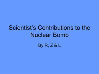 Scientist’s Contributions to the Nuclear Bomb By R, Z & L 