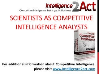 SCIENTISTS AS COMPETITIVE
INTELLIGENCE ANALYSTS
For additional information about Competitive Intelligence
please visit www.Intelligence2act.com
 