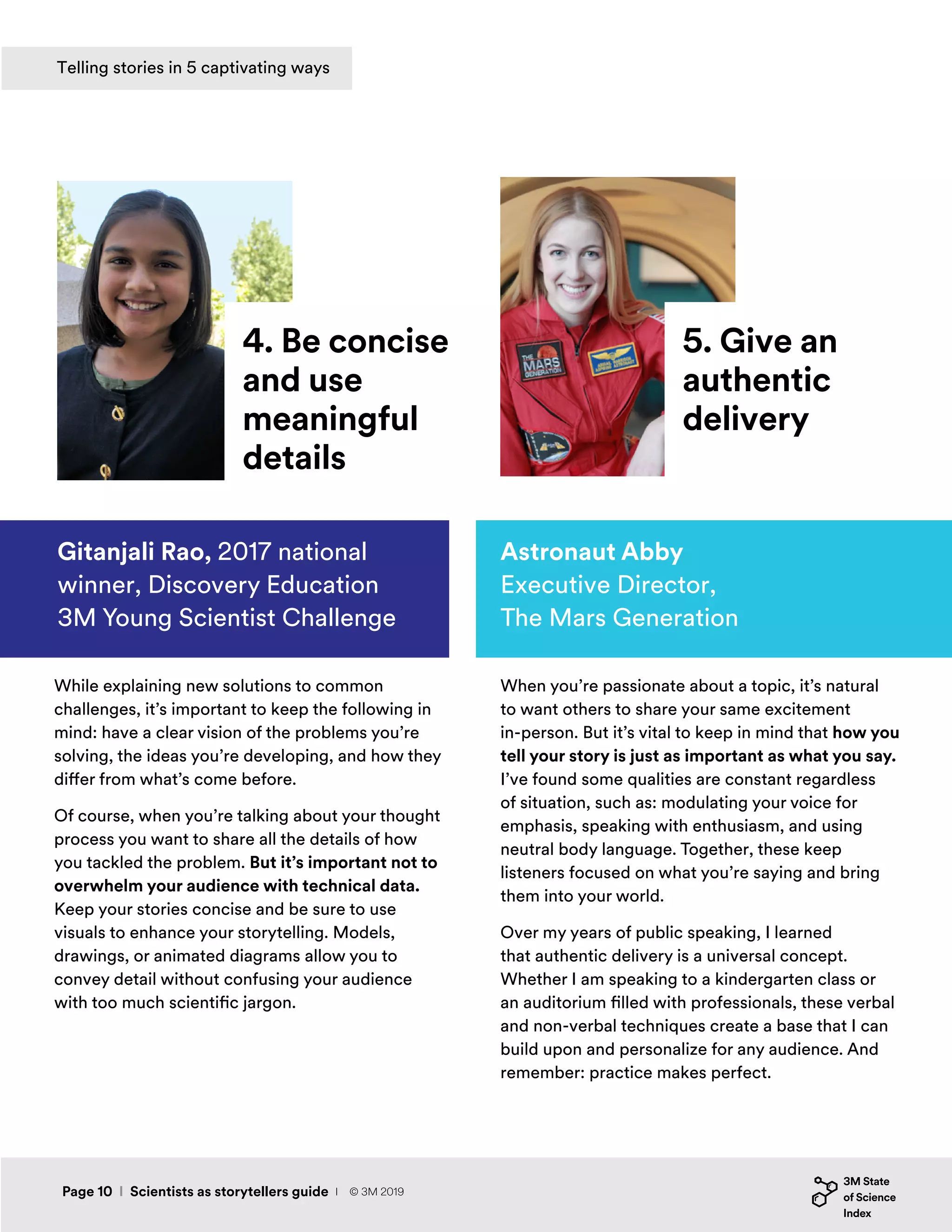 While explaining new solutions to common
challenges, it’s important to keep the following in
mind: have a clear vision of the problems you’re
solving, the ideas you’re developing, and how they
differ from what’s come before.
Of course, when you’re talking about your thought
process you want to share all the details of how
you tackled the problem. But it’s important not to
overwhelm your audience with technical data.
Keep your stories concise and be sure to use
visuals to enhance your storytelling. Models,
drawings, or animated diagrams allow you to
convey detail without confusing your audience
with too much scientific jargon.
Gitanjali Rao, 2017 national
winner, Discovery Education
3M Young Scientist Challenge
When you’re passionate about a topic, it’s natural
to want others to share your same excitement
in-person. But it’s vital to keep in mind that how you
tell your story is just as important as what you say.
I’ve found some qualities are constant regardless
of situation, such as: modulating your voice for
emphasis, speaking with enthusiasm, and using
neutral body language. Together, these keep
listeners focused on what you’re saying and bring
them into your world.
Over my years of public speaking, I learned
that authentic delivery is a universal concept.
Whether I am speaking to a kindergarten class or
an auditorium filled with professionals, these verbal
and non-verbal techniques create a base that I can
build upon and personalize for any audience. And
remember: practice makes perfect.
4. Be concise
and use
meaningful
details
5. Give an
authentic
delivery
Astronaut Abby
Executive Director,
The Mars Generation
Page 10 I Scientists as storytellers guide
Telling stories in 5 captivating ways
I © 3M 2019
 