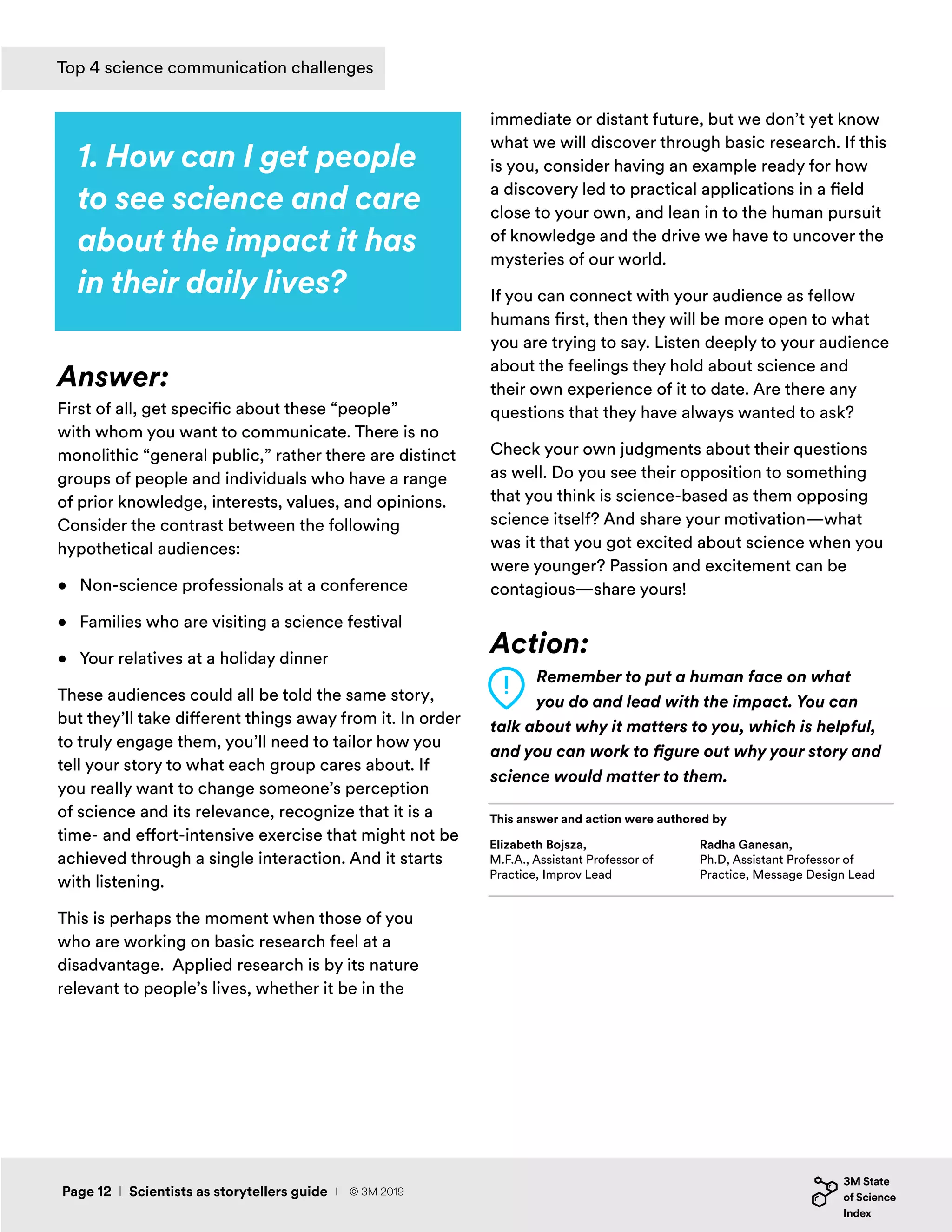 1. How can I get people
to see science and care
about the impact it has
in their daily lives?
Answer:
First of all, get specific about these “people”
with whom you want to communicate. There is no
monolithic “general public,” rather there are distinct
groups of people and individuals who have a range
of prior knowledge, interests, values, and opinions.
Consider the contrast between the following
hypothetical audiences:
•	 Non-science professionals at a conference
•	 Families who are visiting a science festival
•	 Your relatives at a holiday dinner
These audiences could all be told the same story,
but they’ll take different things away from it. In order
to truly engage them, you’ll need to tailor how you
tell your story to what each group cares about. If
you really want to change someone’s perception
of science and its relevance, recognize that it is a
time- and effort-intensive exercise that might not be
achieved through a single interaction. And it starts
with listening.
This is perhaps the moment when those of you
who are working on basic research feel at a
disadvantage. Applied research is by its nature
relevant to people’s lives, whether it be in the
immediate or distant future, but we don’t yet know
what we will discover through basic research. If this
is you, consider having an example ready for how
a discovery led to practical applications in a field
close to your own, and lean in to the human pursuit
of knowledge and the drive we have to uncover the
mysteries of our world.
If you can connect with your audience as fellow
humans first, then they will be more open to what
you are trying to say. Listen deeply to your audience
about the feelings they hold about science and
their own experience of it to date. Are there any
questions that they have always wanted to ask?
Check your own judgments about their questions
as well. Do you see their opposition to something
that you think is science-based as them opposing
science itself? And share your motivation—what
was it that you got excited about science when you
were younger? Passion and excitement can be
contagious—share yours!
Action:
Remember to put a human face on what
you do and lead with the impact. You can
talk about why it matters to you, which is helpful,
and you can work to figure out why your story and
science would matter to them.
Top 4 science communication challenges
Elizabeth Bojsza,
M.F.A., Assistant Professor of
Practice, Improv Lead
This answer and action were authored by
Radha Ganesan,
Ph.D, Assistant Professor of
Practice, Message Design Lead
Page 12 I Scientists as storytellers guide I © 3M 2019
 