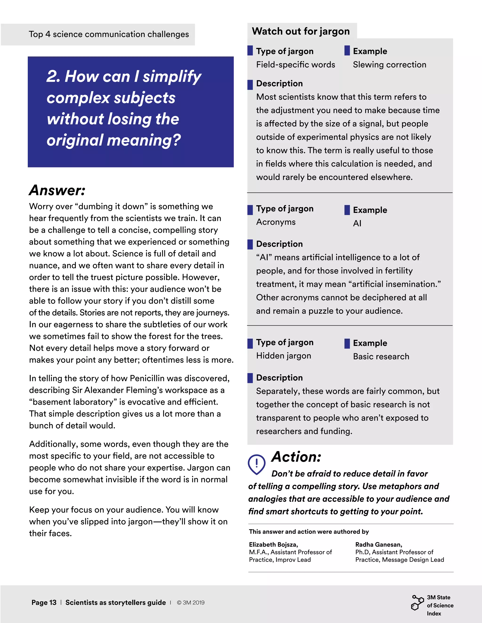 Action:
Don’t be afraid to reduce detail in favor
of telling a compelling story. Use metaphors and
analogies that are accessible to your audience and
find smart shortcuts to getting to your point.
2. How can I simplify
complex subjects
without losing the
original meaning?
Answer:
Worry over “dumbing it down” is something we
hear frequently from the scientists we train. It can
be a challenge to tell a concise, compelling story
about something that we experienced or something
we know a lot about. Science is full of detail and
nuance, and we often want to share every detail in
order to tell the truest picture possible. However,
there is an issue with this: your audience won’t be
able to follow your story if you don’t distill some
of the details. Stories are not reports, they are journeys.
In our eagerness to share the subtleties of our work
we sometimes fail to show the forest for the trees.
Not every detail helps move a story forward or
makes your point any better; oftentimes less is more.
In telling the story of how Penicillin was discovered,
describing Sir Alexander Fleming’s workspace as a
“basement laboratory” is evocative and efficient.
That simple description gives us a lot more than a
bunch of detail would.
Additionally, some words, even though they are the
most specific to your field, are not accessible to
people who do not share your expertise. Jargon can
become somewhat invisible if the word is in normal
use for you.
Keep your focus on your audience. You will know
when you’ve slipped into jargon—they’ll show it on
their faces.
Watch out for jargon
Elizabeth Bojsza,
M.F.A., Assistant Professor of
Practice, Improv Lead
This answer and action were authored by
Radha Ganesan,
Ph.D, Assistant Professor of
Practice, Message Design Lead
Page 13 I Scientists as storytellers guide
Top 4 science communication challenges
I © 3M 2019
 