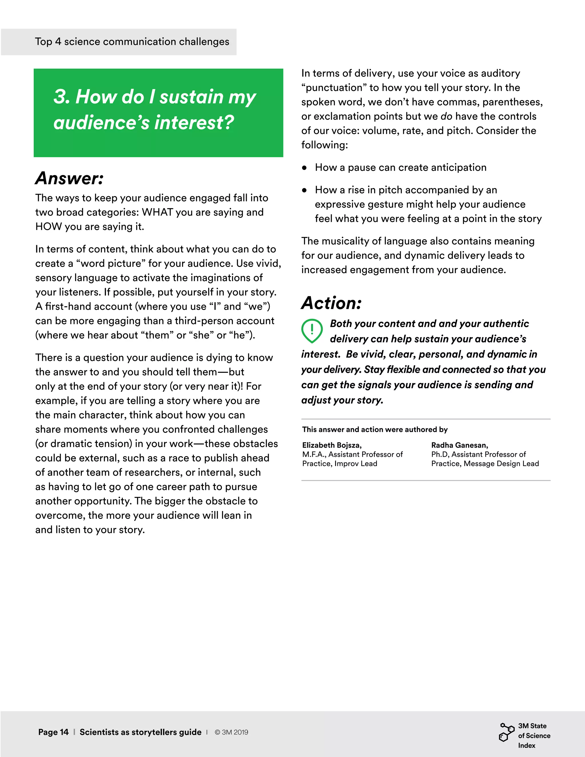 3. How do I sustain my
audience’s interest?
Answer:
The ways to keep your audience engaged fall into
two broad categories: WHAT you are saying and
HOW you are saying it.
In terms of content, think about what you can do to
create a “word picture” for your audience. Use vivid,
sensory language to activate the imaginations of
your listeners. If possible, put yourself in your story.
A first-hand account (where you use “I” and “we”)
can be more engaging than a third-person account
(where we hear about “them” or “she” or “he”).
There is a question your audience is dying to know
the answer to and you should tell them—but
only at the end of your story (or very near it)! For
example, if you are telling a story where you are
the main character, think about how you can
share moments where you confronted challenges
(or dramatic tension) in your work—these obstacles
could be external, such as a race to publish ahead
of another team of researchers, or internal, such
as having to let go of one career path to pursue
another opportunity. The bigger the obstacle to
overcome, the more your audience will lean in
and listen to your story.
In terms of delivery, use your voice as auditory
“punctuation” to how you tell your story. In the
spoken word, we don’t have commas, parentheses,
or exclamation points but we do have the controls
of our voice: volume, rate, and pitch. Consider the
following:
•	 How a pause can create anticipation
•	 How a rise in pitch accompanied by an
expressive gesture might help your audience
feel what you were feeling at a point in the story
The musicality of language also contains meaning
for our audience, and dynamic delivery leads to
increased engagement from your audience.
Action:
Both your content and and your authentic
delivery can help sustain your audience’s
interest. Be vivid, clear, personal, and dynamic in
your delivery. Stay flexible and connected so that you
can get the signals your audience is sending and
adjust your story.
Elizabeth Bojsza,
M.F.A., Assistant Professor of
Practice, Improv Lead
This answer and action were authored by
Radha Ganesan,
Ph.D, Assistant Professor of
Practice, Message Design Lead
Page 14 I Scientists as storytellers guide
Top 4 science communication challenges
I © 3M 2019
 