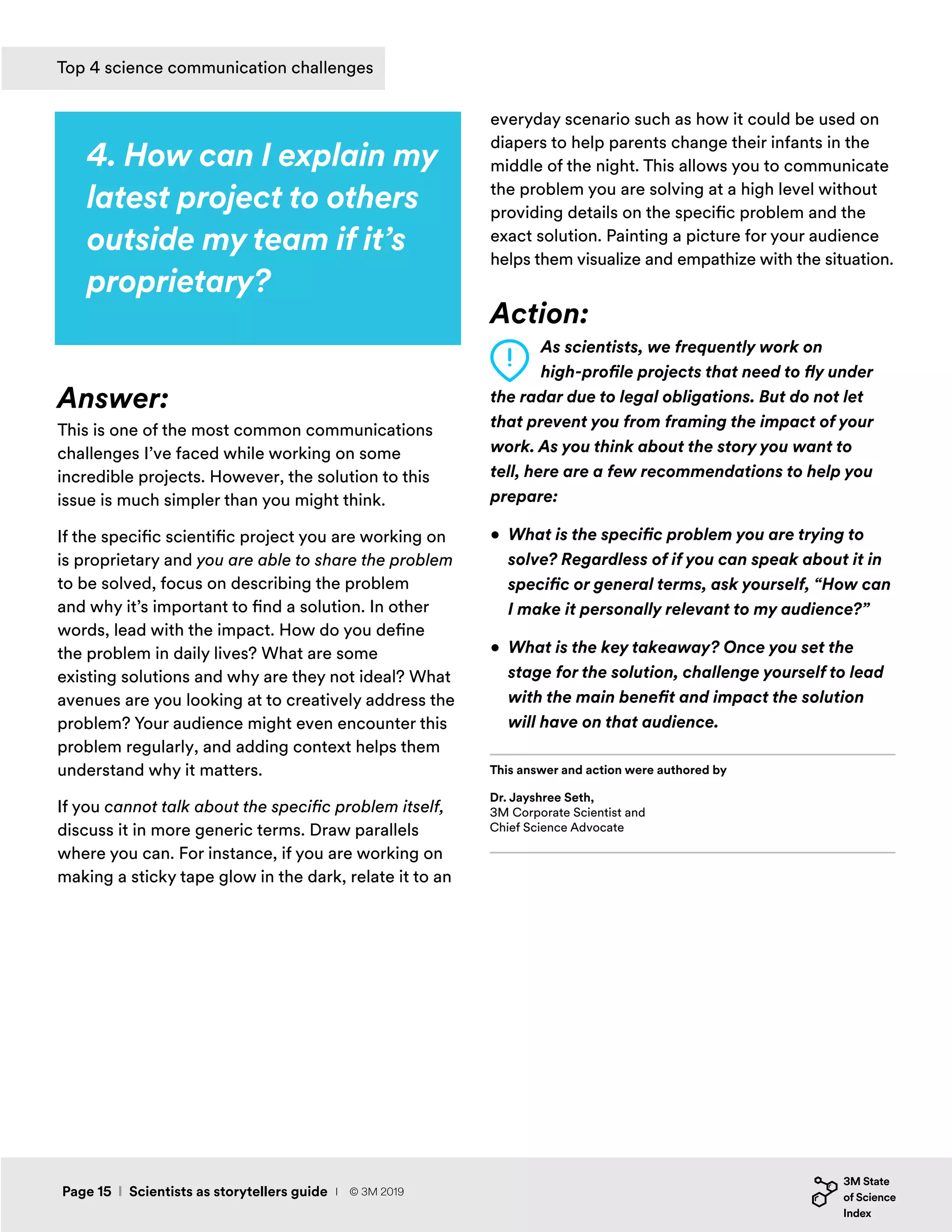 4. How can I explain my
latest project to others
outside my team if it’s
proprietary?
Answer:
This is one of the most common communications
challenges I’ve faced while working on some
incredible projects. However, the solution to this
issue is much simpler than you might think.
If the specific scientific project you are working on
is proprietary and you are able to share the problem
to be solved, focus on describing the problem
and why it’s important to find a solution. In other
words, lead with the impact. How do you define
the problem in daily lives? What are some
existing solutions and why are they not ideal? What
avenues are you looking at to creatively address the
problem? Your audience might even encounter this
problem regularly, and adding context helps them
understand why it matters.
If you cannot talk about the specific problem itself,
discuss it in more generic terms. Draw parallels
where you can. For instance, if you are working on
making a sticky tape glow in the dark, relate it to an
everyday scenario such as how it could be used on
diapers to help parents change their infants in the
middle of the night. This allows you to communicate
the problem you are solving at a high level without
providing details on the specific problem and the
exact solution. Painting a picture for your audience
helps them visualize and empathize with the situation.
Action:
As scientists, we frequently work on
high-profile projects that need to fly under
the radar due to legal obligations. But do not let
that prevent you from framing the impact of your
work. As you think about the story you want to
tell, here are a few recommendations to help you
prepare:
•	 What is the specific problem you are trying to
solve? Regardless of if you can speak about it in
specific or general terms, ask yourself, “How can
I make it personally relevant to my audience?”
•	 What is the key takeaway? Once you set the
stage for the solution, challenge yourself to lead
with the main benefit and impact the solution
will have on that audience.
Dr. Jayshree Seth,
3M Corporate Scientist and
Chief Science Advocate
This answer and action were authored by
Page 15 I Scientists as storytellers guide
Top 4 science communication challenges
I © 3M 2019
 