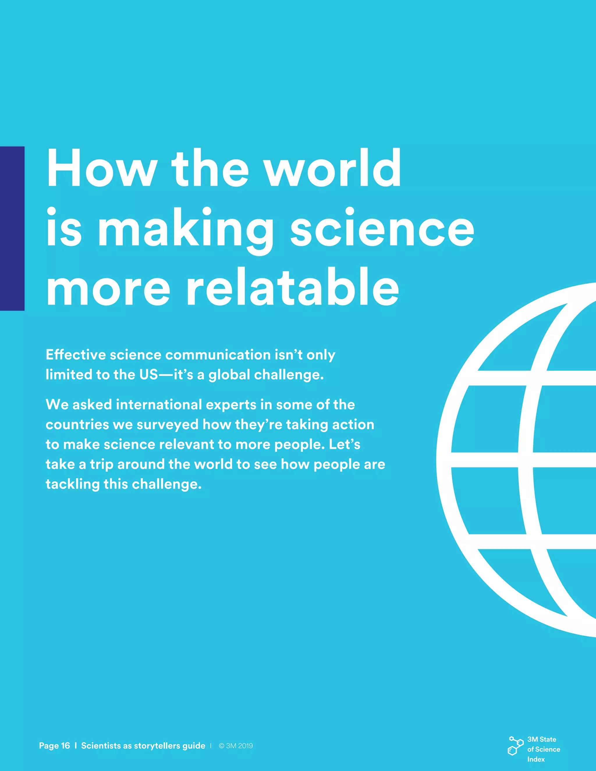 How the world
is making science
more relatable
Effective science communication isn’t only
limited to the US—it’s a global challenge.
We asked international experts in some of the
countries we surveyed how they’re taking action
to make science relevant to more people. Let’s
take a trip around the world to see how people are
tackling this challenge.
Page 16 I Scientists as storytellers guide I © 3M 2019
 