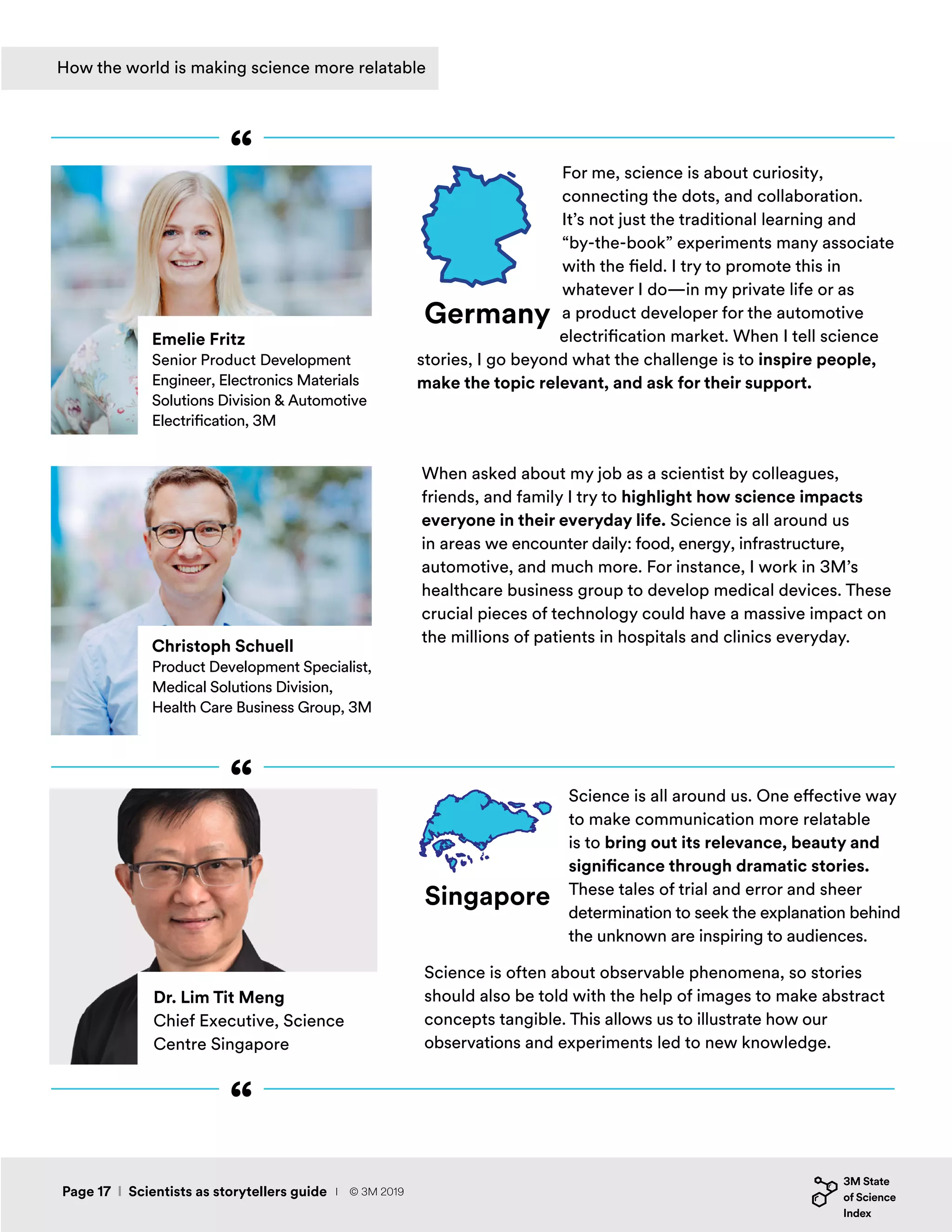 For me, science is about curiosity,
connecting the dots, and collaboration.
It’s not just the traditional learning and
“by-the-book” experiments many associate
with the field. I try to promote this in
whatever I do—in my private life or as
a product developer for the automotive
electrification market. When I tell science
stories, I go beyond what the challenge is to inspire people,
make the topic relevant, and ask for their support.
When asked about my job as a scientist by colleagues,
friends, and family I try to highlight how science impacts
everyone in their everyday life. Science is all around us
in areas we encounter daily: food, energy, infrastructure,
automotive, and much more. For instance, I work in 3M’s
healthcare business group to develop medical devices. These
crucial pieces of technology could have a massive impact on
the millions of patients in hospitals and clinics everyday.
Emelie Fritz
Senior Product Development
Engineer, Electronics Materials
Solutions Division & Automotive
Electrification, 3M
Christoph Schuell
Product Development Specialist,
Medical Solutions Division,
Health Care Business Group, 3M
Germany
“
“
“
How the world is making science more relatable
Science is all around us. One effective way
to make communication more relatable
is to bring out its relevance, beauty and
significance through dramatic stories.
These tales of trial and error and sheer
determination to seek the explanation behind
the unknown are inspiring to audiences.
Science is often about observable phenomena, so stories
should also be told with the help of images to make abstract
concepts tangible. This allows us to illustrate how our
observations and experiments led to new knowledge.
Singapore
Dr. Lim Tit Meng
Chief Executive, Science
Centre Singapore
Page 17 I Scientists as storytellers guide I © 3M 2019
 