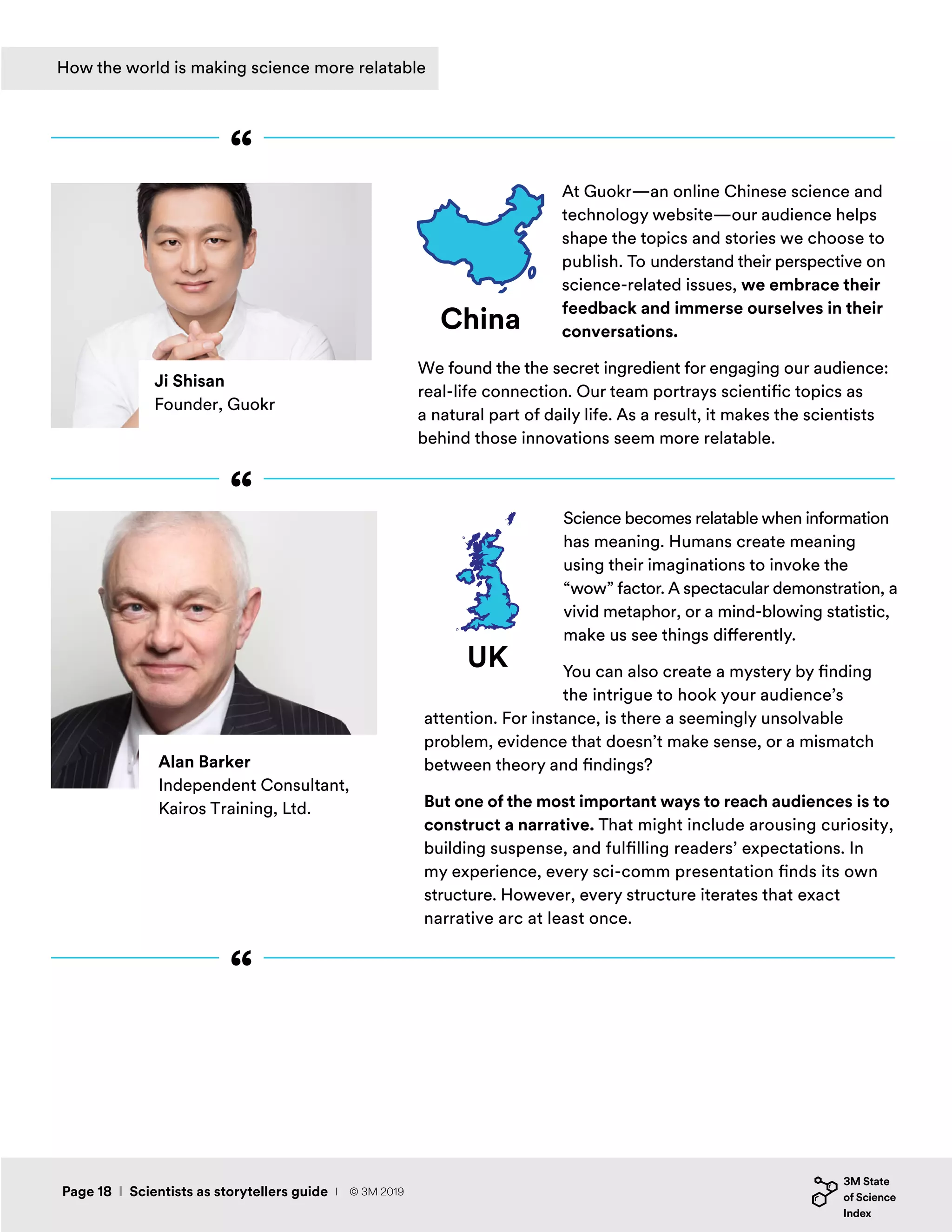 Science becomes relatable when information
has meaning. Humans create meaning
using their imaginations to invoke the
“wow” factor. A spectacular demonstration, a
vivid metaphor, or a mind-blowing statistic,
make us see things differently.
You can also create a mystery by finding
the intrigue to hook your audience’s
attention. For instance, is there a seemingly unsolvable
problem, evidence that doesn’t make sense, or a mismatch
between theory and findings?
But one of the most important ways to reach audiences is to
construct a narrative. That might include arousing curiosity,
building suspense, and fulfilling readers’ expectations. In
my experience, every sci-comm presentation finds its own
structure. However, every structure iterates that exact
narrative arc at least once.
UK
Alan Barker
Independent Consultant,
Kairos Training, Ltd.
“
“
“
Ji Shisan
Founder, Guokr
At Guokr—an online Chinese science and
technology website—our audience helps
shape the topics and stories we choose to
publish. To understand their perspective on
science-related issues, we embrace their
feedback and immerse ourselves in their
conversations.
We found the the secret ingredient for engaging our audience:
real-life connection. Our team portrays scientific topics as
a natural part of daily life. As a result, it makes the scientists
behind those innovations seem more relatable.
China
Page 18 I Scientists as storytellers guide
How the world is making science more relatable
I © 3M 2019
 