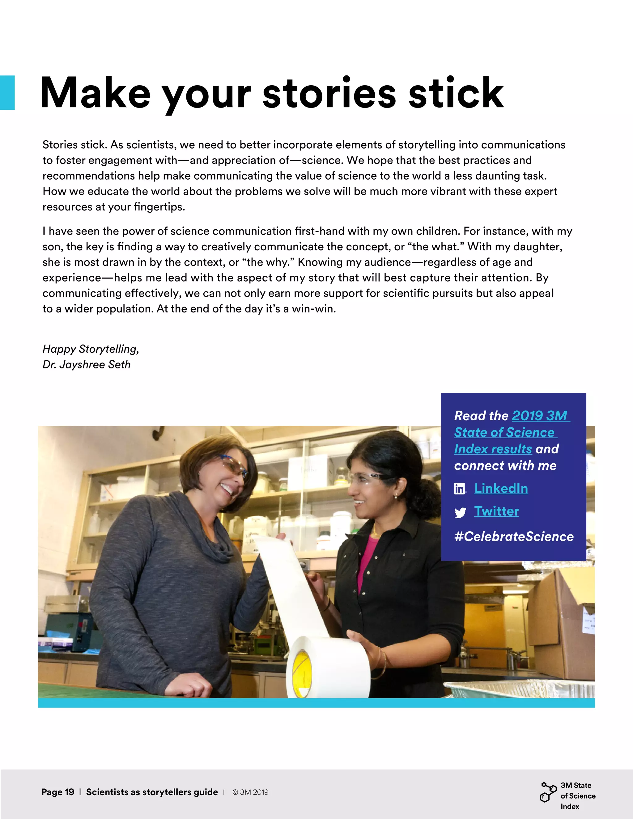 Make your stories stick
Stories stick. As scientists, we need to better incorporate elements of storytelling into communications
to foster engagement with—and appreciation of—science. We hope that the best practices and
recommendations help make communicating the value of science to the world a less daunting task.
How we educate the world about the problems we solve will be much more vibrant with these expert
resources at your fingertips.
I have seen the power of science communication first-hand with my own children. For instance, with my
son, the key is finding a way to creatively communicate the concept, or “the what.” With my daughter,
she is most drawn in by the context, or “the why.” Knowing my audience—regardless of age and
experience—helps me lead with the aspect of my story that will best capture their attention. By
communicating effectively, we can not only earn more support for scientific pursuits but also appeal
to a wider population. At the end of the day it’s a win-win.
Happy Storytelling,
Dr. Jayshree Seth
Read the 2019 3M
State of Science
Index results and
connect with me
#CelebrateScience
LinkedIn
Twitter
Page 19 I Scientists as storytellers guide I © 3M 2019
 