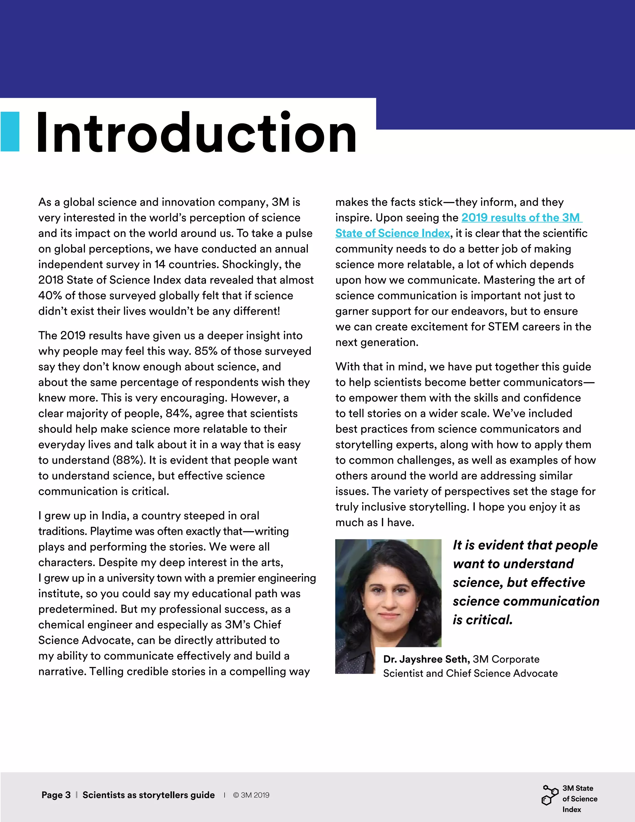 Introduction
As a global science and innovation company, 3M is
very interested in the world’s perception of science
and its impact on the world around us. To take a pulse
on global perceptions, we have conducted an annual
independent survey in 14 countries. Shockingly, the
2018 State of Science Index data revealed that almost
40% of those surveyed globally felt that if science
didn’t exist their lives wouldn’t be any different!
The 2019 results have given us a deeper insight into
why people may feel this way. 85% of those surveyed
say they don’t know enough about science, and
about the same percentage of respondents wish they
knew more. This is very encouraging. However, a
clear majority of people, 84%, agree that scientists
should help make science more relatable to their
everyday lives and talk about it in a way that is easy
to understand (88%). It is evident that people want
to understand science, but effective science
communication is critical.
I grew up in India, a country steeped in oral
traditions. Playtime was often exactly that—writing
plays and performing the stories. We were all
characters. Despite my deep interest in the arts,
I grew up in a university town with a premier engineering
institute, so you could say my educational path was
predetermined. But my professional success, as a
chemical engineer and especially as 3M’s Chief
Science Advocate, can be directly attributed to
my ability to communicate effectively and build a
narrative. Telling credible stories in a compelling way
It is evident that people
want to understand
science, but effective
science communication
is critical.
Dr. Jayshree Seth, 3M Corporate
Scientist and Chief Science Advocate
makes the facts stick—they inform, and they
inspire. Upon seeing the 2019 results of the 3M
State of Science Index, it is clear that the scientific
community needs to do a better job of making
science more relatable, a lot of which depends
upon how we communicate. Mastering the art of
science communication is important not just to
garner support for our endeavors, but to ensure
we can create excitement for STEM careers in the
next generation.
With that in mind, we have put together this guide
to help scientists become better communicators—
to empower them with the skills and confidence
to tell stories on a wider scale. We’ve included
best practices from science communicators and
storytelling experts, along with how to apply them
to common challenges, as well as examples of how
others around the world are addressing similar
issues. The variety of perspectives set the stage for
truly inclusive storytelling. I hope you enjoy it as
much as I have.
Page 3 I Scientists as storytellers guide I © 3M 2019
 
