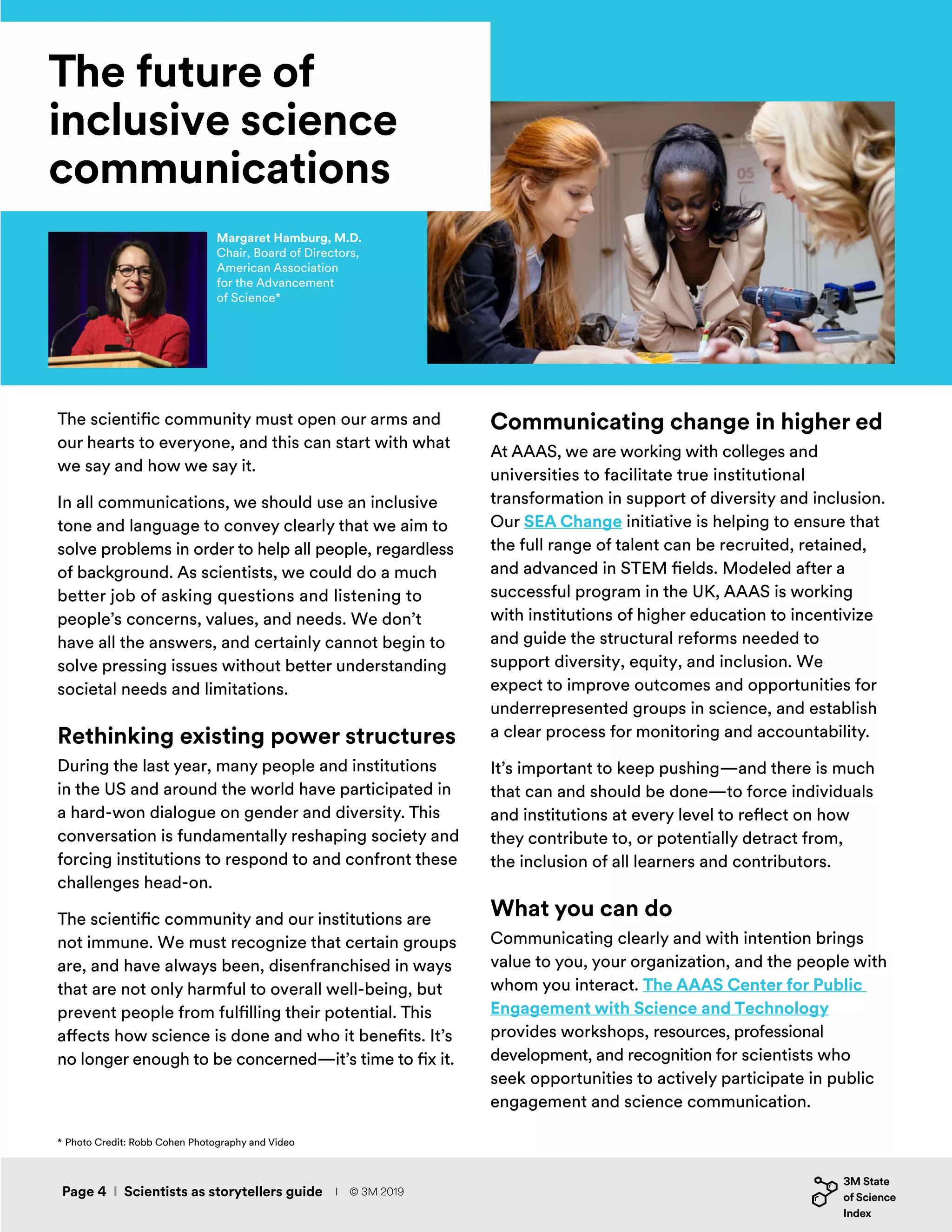 The future of
inclusive science
communications
The scientific community must open our arms and
our hearts to everyone, and this can start with what
we say and how we say it.
In all communications, we should use an inclusive
tone and language to convey clearly that we aim to
solve problems in order to help all people, regardless
of background. As scientists, we could do a much
better job of asking questions and listening to
people’s concerns, values, and needs. We don’t
have all the answers, and certainly cannot begin to
solve pressing issues without better understanding
societal needs and limitations.
Rethinking existing power structures
During the last year, many people and institutions
in the US and around the world have participated in
a hard-won dialogue on gender and diversity. This
conversation is fundamentally reshaping society and
forcing institutions to respond to and confront these
challenges head-on.
The scientific community and our institutions are
not immune. We must recognize that certain groups
are, and have always been, disenfranchised in ways
that are not only harmful to overall well-being, but
prevent people from fulfilling their potential. This
affects how science is done and who it benefits. It’s
no longer enough to be concerned—it’s time to fix it.
Communicating change in higher ed
At AAAS, we are working with colleges and
universities to facilitate true institutional
transformation in support of diversity and inclusion.
Our SEA Change initiative is helping to ensure that
the full range of talent can be recruited, retained,
and advanced in STEM fields. Modeled after a
successful program in the UK, AAAS is working
with institutions of higher education to incentivize
and guide the structural reforms needed to
support diversity, equity, and inclusion. We
expect to improve outcomes and opportunities for
underrepresented groups in science, and establish
a clear process for monitoring and accountability.
It’s important to keep pushing—and there is much
that can and should be done—to force individuals
and institutions at every level to reflect on how
they contribute to, or potentially detract from,
the inclusion of all learners and contributors.
What you can do
Communicating clearly and with intention brings
value to you, your organization, and the people with
whom you interact. The AAAS Center for Public
Engagement with Science and Technology
provides workshops, resources, professional
development, and recognition for scientists who
seek opportunities to actively participate in public
engagement and science communication.
Margaret Hamburg, M.D.
Chair, Board of Directors,
American Association
for the Advancement
of Science*
* Photo Credit: Robb Cohen Photography and Video
Page 4 I Scientists as storytellers guide I © 3M 2019
 