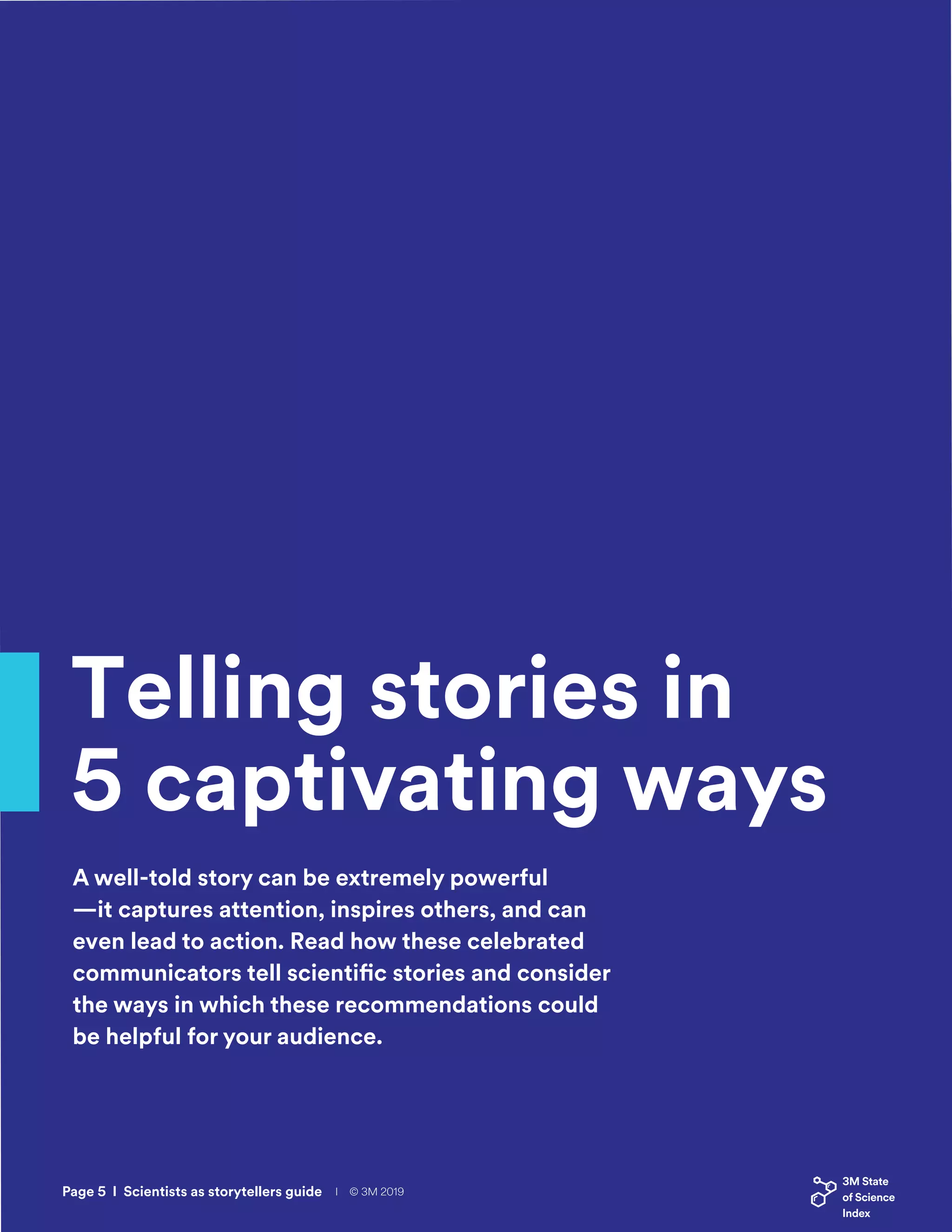 Telling stories in
5 captivating ways
A well-told story can be extremely powerful
—it captures attention, inspires others, and can
even lead to action. Read how these celebrated
communicators tell scientific stories and consider
the ways in which these recommendations could
be helpful for your audience.
Page 5 I Scientists as storytellers guide I © 3M 2019
 