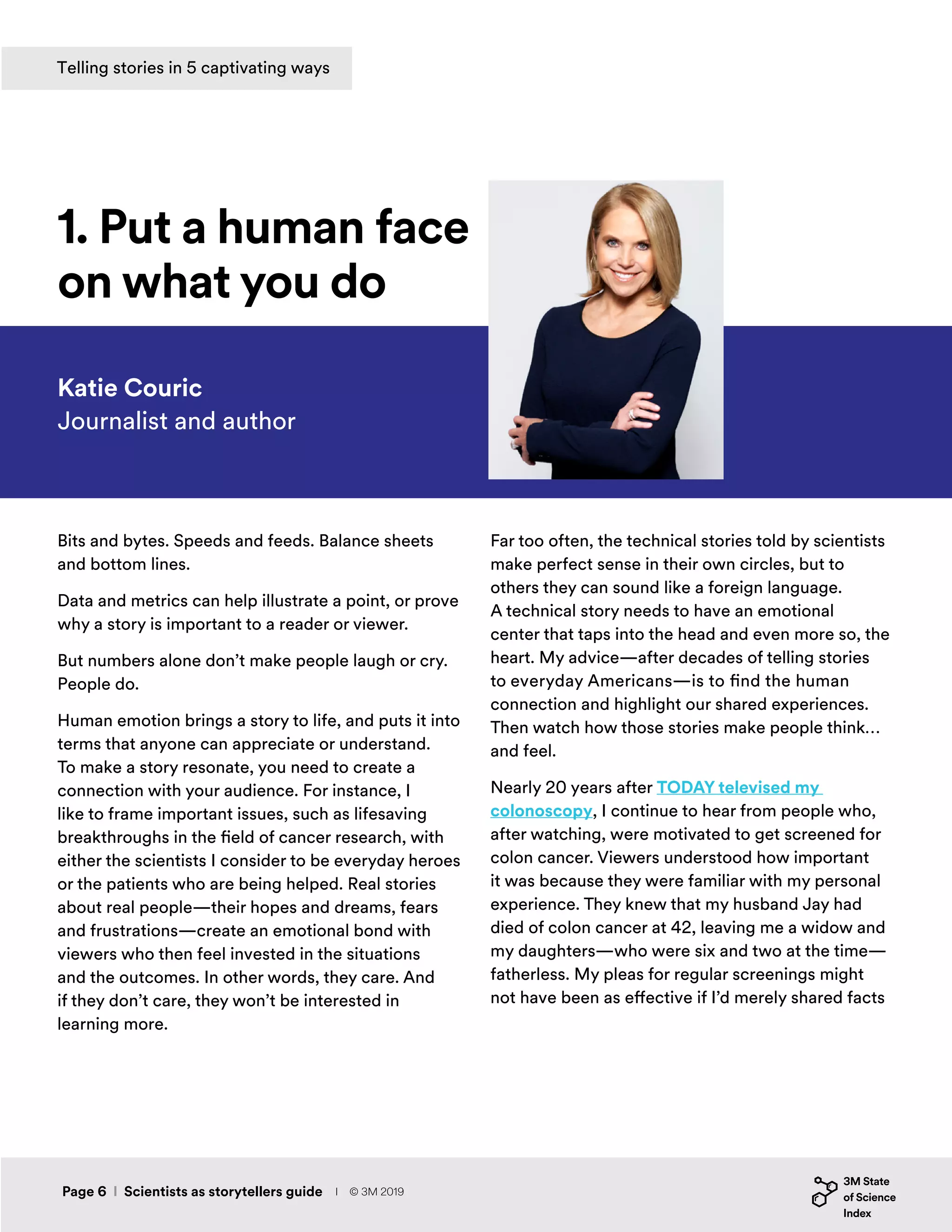 Bits and bytes. Speeds and feeds. Balance sheets
and bottom lines.
Data and metrics can help illustrate a point, or prove
why a story is important to a reader or viewer.
But numbers alone don’t make people laugh or cry.
People do.
Human emotion brings a story to life, and puts it into
terms that anyone can appreciate or understand.
To make a story resonate, you need to create a
connection with your audience. For instance, I
like to frame important issues, such as lifesaving
breakthroughs in the field of cancer research, with
either the scientists I consider to be everyday heroes
or the patients who are being helped. Real stories
about real people—their hopes and dreams, fears
and frustrations—create an emotional bond with
viewers who then feel invested in the situations
and the outcomes. In other words, they care. And
if they don’t care, they won’t be interested in
learning more.
Katie Couric
Journalist and author
1. Put a human face
on what you do
Far too often, the technical stories told by scientists
make perfect sense in their own circles, but to
others they can sound like a foreign language.
A technical story needs to have an emotional
center that taps into the head and even more so, the
heart. My advice—after decades of telling stories
to everyday Americans—is to find the human
connection and highlight our shared experiences.
Then watch how those stories make people think…
and feel.
Nearly 20 years after TODAY televised my
colonoscopy, I continue to hear from people who,
after watching, were motivated to get screened for
colon cancer. Viewers understood how important
it was because they were familiar with my personal
experience. They knew that my husband Jay had
died of colon cancer at 42, leaving me a widow and
my daughters—who were six and two at the time—
fatherless. My pleas for regular screenings might
not have been as effective if I’d merely shared facts
Telling stories in 5 captivating ways
Page 6 I Scientists as storytellers guide I © 3M 2019
 