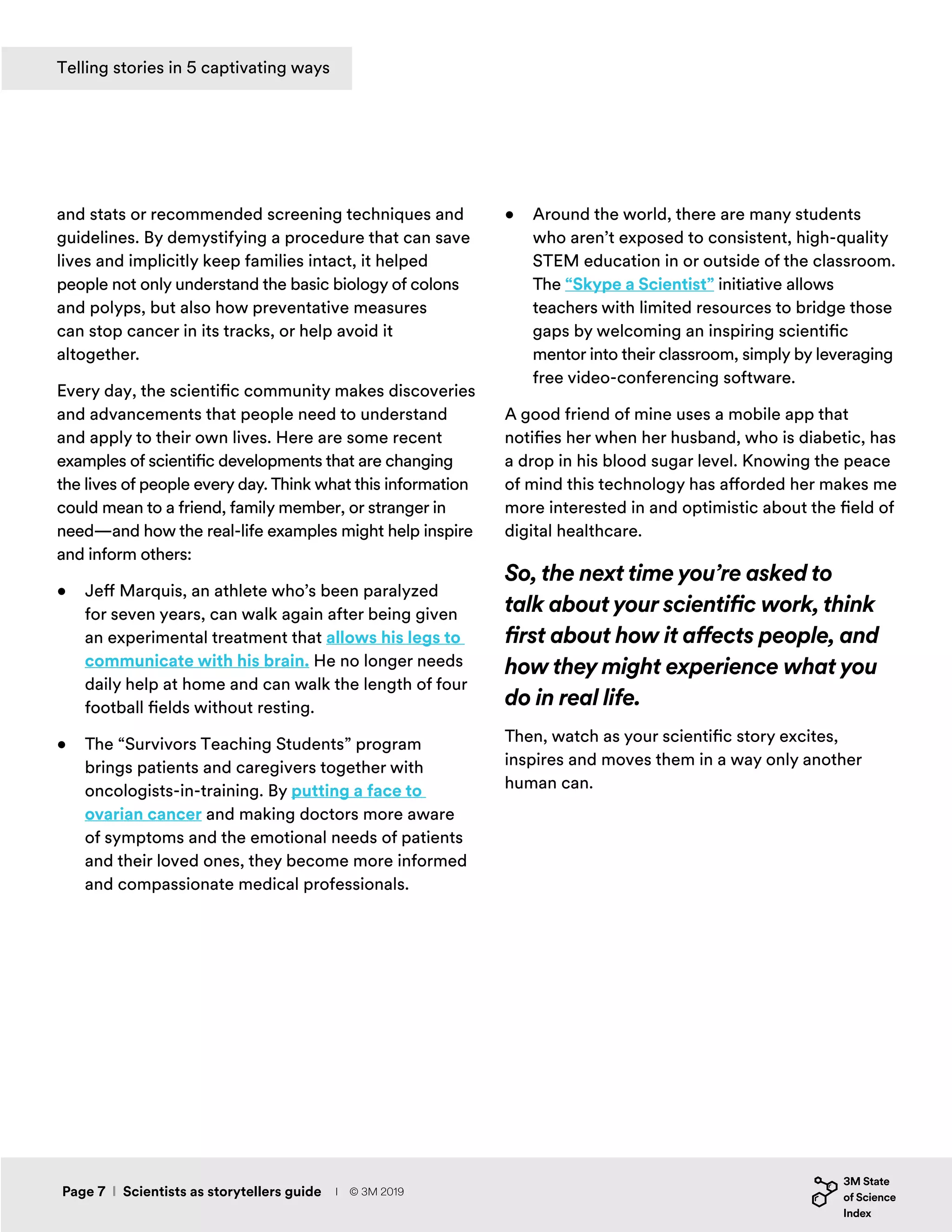 and stats or recommended screening techniques and
guidelines. By demystifying a procedure that can save
lives and implicitly keep families intact, it helped
people not only understand the basic biology of colons
and polyps, but also how preventative measures
can stop cancer in its tracks, or help avoid it
altogether.
Every day, the scientific community makes discoveries
and advancements that people need to understand
and apply to their own lives. Here are some recent
examples of scientific developments that are changing
the lives of people every day. Think what this information
could mean to a friend, family member, or stranger in
need—and how the real-life examples might help inspire
and inform others:
•	 Jeff Marquis, an athlete who’s been paralyzed
for seven years, can walk again after being given
an experimental treatment that allows his legs to
communicate with his brain. He no longer needs
daily help at home and can walk the length of four
football fields without resting.
•	 The “Survivors Teaching Students” program
brings patients and caregivers together with
oncologists-in-training. By putting a face to
ovarian cancer and making doctors more aware
of symptoms and the emotional needs of patients
and their loved ones, they become more informed
and compassionate medical professionals.
•	 Around the world, there are many students
who aren’t exposed to consistent, high-quality
STEM education in or outside of the classroom.
The “Skype a Scientist” initiative allows
teachers with limited resources to bridge those
gaps by welcoming an inspiring scientific
mentor into their classroom, simply by leveraging
free video-conferencing software.
A good friend of mine uses a mobile app that
notifies her when her husband, who is diabetic, has
a drop in his blood sugar level. Knowing the peace
of mind this technology has afforded her makes me
more interested in and optimistic about the field of
digital healthcare.
So, the next time you’re asked to
talk about your scientific work, think
first about how it affects people, and
how they might experience what you
do in real life.
Then, watch as your scientific story excites,
inspires and moves them in a way only another
human can.
Page 7 I Scientists as storytellers guide
Telling stories in 5 captivating ways
I © 3M 2019
 