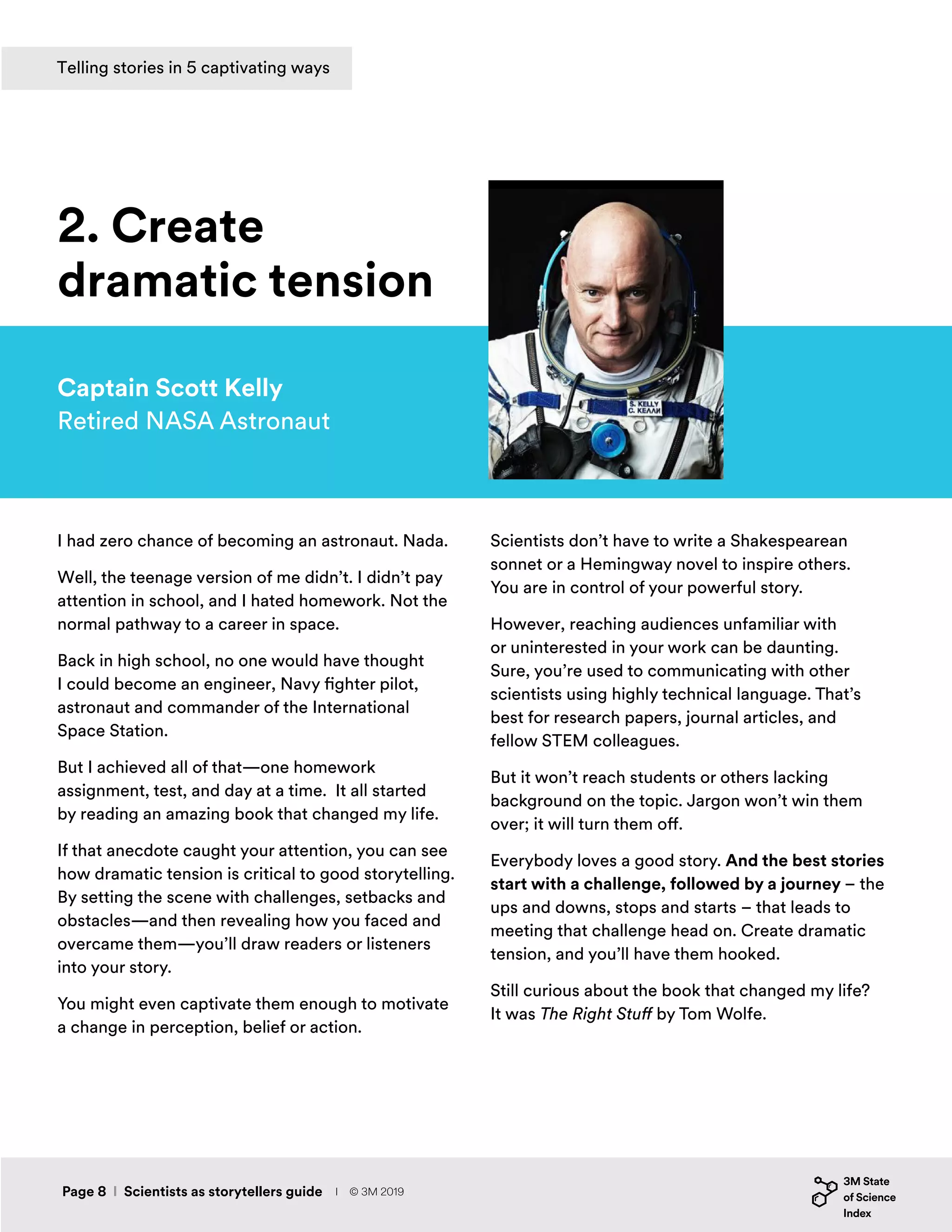 I had zero chance of becoming an astronaut. Nada.
Well, the teenage version of me didn’t. I didn’t pay
attention in school, and I hated homework. Not the
normal pathway to a career in space.
Back in high school, no one would have thought
I could become an engineer, Navy fighter pilot,
astronaut and commander of the International
Space Station.
But I achieved all of that—one homework
assignment, test, and day at a time. It all started
by reading an amazing book that changed my life.
If that anecdote caught your attention, you can see
how dramatic tension is critical to good storytelling.
By setting the scene with challenges, setbacks and
obstacles—and then revealing how you faced and
overcame them—you’ll draw readers or listeners
into your story.
You might even captivate them enough to motivate
a change in perception, belief or action.
Captain Scott Kelly
Retired NASA Astronaut
2. Create
dramatic tension
Scientists don’t have to write a Shakespearean
sonnet or a Hemingway novel to inspire others.
You are in control of your powerful story.
However, reaching audiences unfamiliar with
or uninterested in your work can be daunting.
Sure, you’re used to communicating with other
scientists using highly technical language. That’s
best for research papers, journal articles, and
fellow STEM colleagues.
But it won’t reach students or others lacking
background on the topic. Jargon won’t win them
over; it will turn them off.
Everybody loves a good story. And the best stories
start with a challenge, followed by a journey – the
ups and downs, stops and starts – that leads to
meeting that challenge head on. Create dramatic
tension, and you’ll have them hooked.
Still curious about the book that changed my life?
It was The Right Stuff by Tom Wolfe.
Page 8 I Scientists as storytellers guide
Telling stories in 5 captivating ways
I © 3M 2019
 