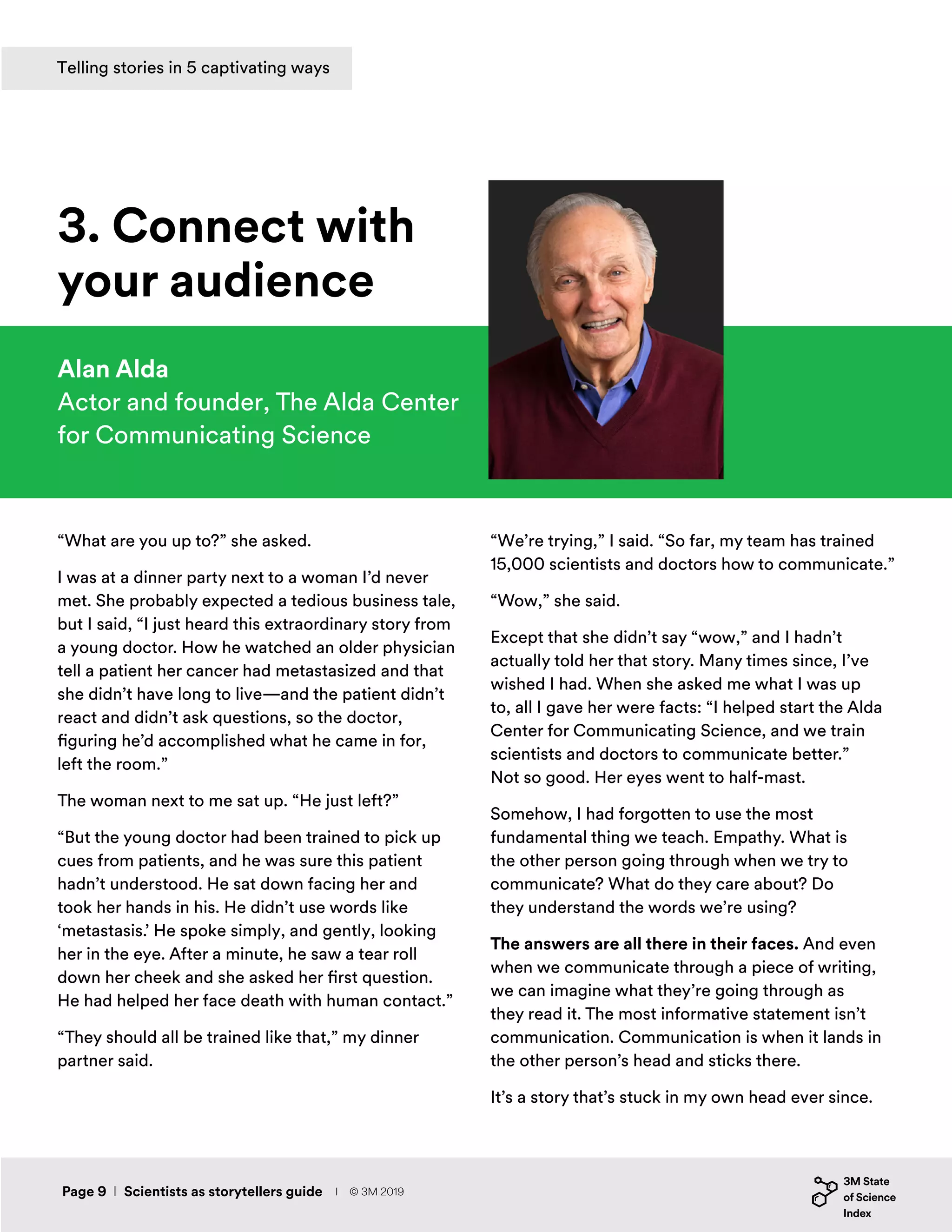 “What are you up to?” she asked.
I was at a dinner party next to a woman I’d never
met. She probably expected a tedious business tale,
but I said, “I just heard this extraordinary story from
a young doctor. How he watched an older physician
tell a patient her cancer had metastasized and that
she didn’t have long to live—and the patient didn’t
react and didn’t ask questions, so the doctor,
figuring he’d accomplished what he came in for,
left the room.”
The woman next to me sat up. “He just left?”
“But the young doctor had been trained to pick up
cues from patients, and he was sure this patient
hadn’t understood. He sat down facing her and
took her hands in his. He didn’t use words like
‘metastasis.’ He spoke simply, and gently, looking
her in the eye. After a minute, he saw a tear roll
down her cheek and she asked her first question.
He had helped her face death with human contact.”
“They should all be trained like that,” my dinner
partner said.
Alan Alda
Actor and founder, The Alda Center
for Communicating Science
3. Connect with
your audience
“We’re trying,” I said. “So far, my team has trained
15,000 scientists and doctors how to communicate.”
“Wow,” she said.
Except that she didn’t say “wow,” and I hadn’t
actually told her that story. Many times since, I’ve
wished I had. When she asked me what I was up
to, all I gave her were facts: “I helped start the Alda
Center for Communicating Science, and we train
scientists and doctors to communicate better.”
Not so good. Her eyes went to half-mast.
Somehow, I had forgotten to use the most
fundamental thing we teach. Empathy. What is
the other person going through when we try to
communicate? What do they care about? Do
they understand the words we’re using?
The answers are all there in their faces. And even
when we communicate through a piece of writing,
we can imagine what they’re going through as
they read it. The most informative statement isn’t
communication. Communication is when it lands in
the other person’s head and sticks there.
It’s a story that’s stuck in my own head ever since.
Page 9 I Scientists as storytellers guide
Telling stories in 5 captivating ways
I © 3M 2019
 