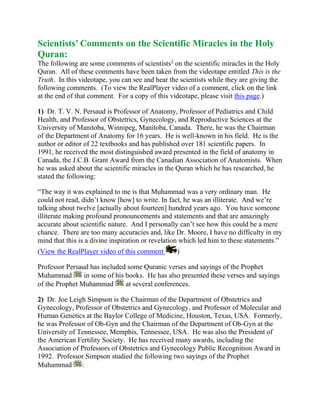 Scientists’ Comments on the Scientific Miracles in the Holy Quran:The following are some comments of scientists HYPERLINK quot;
http://www.islam-guide.com/ch1-1-h.htmquot;
  quot;
footnote1quot;
 1 on the scientific miracles in the Holy Quran.  All of these comments have been taken from the videotape entitled This is the Truth.  In this videotape, you can see and hear the scientists while they are giving the following comments.  (To view the RealPlayer video of a comment, click on the link at the end of that comment.  For a copy of this videotape, please visit this page.) <br />1)  Dr. T. V. N. Persaud is Professor of Anatomy, Professor of Pediatrics and Child Health, and Professor of Obstetrics, Gynecology, and Reproductive Sciences at the University of Manitoba, Winnipeg, Manitoba, Canada.  There, he was the Chairman of the Department of Anatomy for 16 years.  He is well-known in his field.  He is the author or editor of 22 textbooks and has published over 181 scientific papers.  In 1991, he received the most distinguished award presented in the field of anatomy in Canada, the J.C.B. Grant Award from the Canadian Association of Anatomists.  When he was asked about the scientific miracles in the Quran which he has researched, he stated the following: <br />“The way it was explained to me is that Muhammad was a very ordinary man.  He could not read, didn’t know [how] to write. In fact, he was an illiterate.  And we’re talking about twelve [actually about fourteen] hundred years ago.  You have someone illiterate making profound pronouncements and statements and that are amazingly accurate about scientific nature.  And I personally can’t see how this could be a mere chance.  There are too many accuracies and, like Dr. Moore, I have no difficulty in my mind that this is a divine inspiration or revelation which led him to these statements.”  (View the RealPlayer video of this comment ) <br />Professor Persaud has included some Quranic verses and sayings of the Prophet Muhammad  in some of his books.  He has also presented these verses and sayings of the Prophet Muhammad  at several conferences. <br />2)  Dr. Joe Leigh Simpson is the Chairman of the Department of Obstetrics and Gynecology, Professor of Obstetrics and Gynecology, and Professor of Molecular and Human Genetics at the Baylor College of Medicine, Houston, Texas, USA.  Formerly, he was Professor of Ob-Gyn and the Chairman of the Department of Ob-Gyn at the University of Tennessee, Memphis, Tennessee, USA.  He was also the President of the American Fertility Society.  He has received many awards, including the Association of Professors of Obstetrics and Gynecology Public Recognition Award in 1992.  Professor Simpson studied the following two sayings of the Prophet Muhammad : <br />{In every one of you, all components of your creation are collected together in your mother’s womb by forty days...} HYPERLINK quot;
http://www.islam-guide.com/ch1-1-h.htmquot;
  quot;
footnote2quot;
 2 <br />{If forty-two nights have passed over the embryo, God sends an angel to it, who shapes it and creates its hearing, vision, skin, flesh, and bones....} HYPERLINK quot;
http://www.islam-guide.com/ch1-1-h.htmquot;
  quot;
footnote3quot;
 3 <br />He studied these two sayings of the Prophet Muhammad  extensively, noting that the first forty days constitute a clearly distinguishable stage of embryo-genesis.  He was particularly impressed by the absolute precision and accuracy of those sayings of the Prophet Muhammad .  Then, during one conference, he gave the following opinion: <br />“So that the two hadeeths (the sayings of the Prophet Muhammad ) that have been noted provide us with a specific time table for the main embryological development before forty days.  Again, the point has been made, I think, repeatedly by other speakers this morning: these hadeeths could not have been obtained on the basis of the scientific knowledge that was available [at] the time of their writing . . . . It follows, I think, that not only there is no conflict between genetics and religion but, in fact, religion can guide science by adding revelation to some of the traditional scientific approaches, that there exist statements in the Quran shown centuries later to be valid, which support knowledge in the Quran having been derived from God.”  (View the RealPlayer video of this comment ) <br />3)  Dr. E. Marshall Johnson is Professor Emeritus of Anatomy and Developmental Biology at Thomas Jefferson University, Philadelphia, Pennsylvania, USA.  There, for 22 years he was Professor of Anatomy, the Chairman of the Department of Anatomy, and the Director of the Daniel Baugh Institute.  He was also the President of the Teratology Society.  He has authored more than 200 publications.  In 1981, during the Seventh Medical Conference in Dammam, Saudi Arabia, Professor Johnson said in the presentation of his research paper: <br />“Summary: The Quran describes not only the development of external form, but emphasizes also the internal stages, the stages inside the embryo, of its creation and development, emphasizing major events recognized by contemporary science.”  (View the RealPlayer video of this comment ) <br />Also he said: “As a scientist, I can only deal with things which I can specifically see.  I can understand embryology and developmental biology.  I can understand the words that are translated to me from the Quran.  As I gave the example before, if I were to transpose myself into that era, knowing what I knew today and describing things, I could not describe the things which were described.  I see no evidence for the fact to refute the concept that this individual, Muhammad, had to be developing this information from some place.  So I see nothing here in conflict with the concept that divine intervention was involved in what he was able to write.” HYPERLINK quot;
http://www.islam-guide.com/ch1-1-h.htmquot;
  quot;
footnote4quot;
 4  (View the RealPlayer video of this comment ) <br />4)  Dr. William W. Hay is a well-known marine scientist.  He is Professor of Geological Sciences at the University of Colorado, Boulder, Colorado, USA.  He was formerly the Dean of the Rosenstiel School of Marine and Atmospheric Science at the University of Miami, Miami, Florida, USA.  After a discussion with Professor Hay about the Quran’s mention of recently discovered facts on seas, he said: <br />“I find it very interesting that this sort of information is in the ancient scriptures of the Holy Quran, and I have no way of knowing where they would come from, but I think it is extremely interesting that they are there and that this work is going on to discover it, the meaning of some of the passages.”  And when he was asked about the source of the Quran, he replied: “Well, I would think it must be the divine being.”  (View the RealPlayer video of this comment) <br />5)  Dr. Gerald C. Goeringer is Course Director and Associate Professor of Medical Embryology at the Department of Cell Biology, School of Medicine, Georgetown University, Washington, DC, USA.  During the Eighth Saudi Medical Conference in Riyadh, Saudi Arabia, Professor Goeringer stated the following in the presentation of his research paper: <br />“In a relatively few aayahs (Quranic verses) is contained a rather comprehensive description of human development from the time of commingling of the gametes through organogenesis.  No such distinct and complete record of human development, such as classification, terminology, and description, existed previously.  In most, if not all, instances, this description antedates by many centuries the recording of the various stages of human embryonic and fetal development recorded in the traditional scientific literature.”  (View the RealPlayer video of this comment ) <br />6)  Dr. Yoshihide Kozai is Professor Emeritus at Tokyo University, Hongo, Tokyo, Japan, and was the Director of the National Astronomical Observatory, Mitaka, Tokyo, Japan.  He said: <br />“I am very much impressed by finding true astronomical facts in [the] Quran, and for us the modern astronomers have been studying very small pieces of the universe.  We’ve concentrated our efforts for understanding of [a] very small part.  Because by using telescopes, we can see only very few parts [of] the sky without thinking [about the] whole universe.  So, by reading [the] Quran and by answering to the questions, I think I can find my future way for investigation of the universe.”  (View the RealPlayer video of this comment ) <br />7)  Professor Tejatat Tejasen is the Chairman of the Department of Anatomy at Chiang Mai University, Chiang Mai, Thailand.  Previously, he was the Dean of the Faculty of Medicine at the same university.  During the Eighth Saudi Medical Conference in Riyadh, Saudi Arabia, Professor Tejasen stood up and said: <br />“During the last three years, I became interested in the Quran . . . . From my study and what I have learned from this conference, I believe that everything that has been recorded in the Quran fourteen hundred years ago must be the truth, that can be proved by the scientific means.  Since the Prophet Muhammad could neither read nor write, Muhammad must be a messenger who relayed this truth, which was revealed to him as an enlightenment by the one who is eligible [as the] creator.  This creator must be God.  Therefore, I think this is the time to say La ilaha illa Allah, there is no god to worship except Allah (God), Muhammadur rasoolu Allah, Muhammad is Messenger (Prophet) of Allah (God).  Lastly, I must congratulate for the excellent and highly successful arrangement for this conference . . . . I have gained not only from the scientific point of view and religious point of view but also the great chance of meeting many well-known scientists and making many new friends among the participants.  The most precious thing of all that I have gained by coming to this place is La ilaha illa Allah, Muhammadur rasoolu Allah, and to have become a Muslim.”  (View the RealPlayer video of this comment ) <br />After all these examples we have seen about the scientific miracles in the Holy Quran and all these scientists’ comments on this, let us ask ourselves these questions: <br />  Could it be a coincidence that all this recently discovered scientific information from different fields was mentioned in the Quran, which was revealed fourteen centuries ago? <br />  Could this Quran have been authored by Muhammad  or by any other human being? <br />The only possible answer is that this Quran must be the literal word of God, revealed by Him.  <br />_______________________<br />Footnotes:<br />(1) Note: The occupations of all the scientists mentioned in this web site were last updated in 1997.  <br />(2) Narrated in Saheeh Muslim, #2643, and Saheeh Al-Bukhari, #3208.Note: What is between these special brackets {...} in this guide is a translation of what the Prophet Muhammad  said.  Also note that this symbol # used in the footnotes, indicates the number of the hadeeth.  A hadeeth is a reliably transmitted report by the Prophet Muhammad’s  companions of what he said, did, or approved of. <br />(3) Narrated in Saheeh Muslim, #2645. <br />(4) The Prophet Muhammad  was illiterate.  He could not read nor write, but he dictated the Quran to his Companions and commanded some of them to write it down. <br />