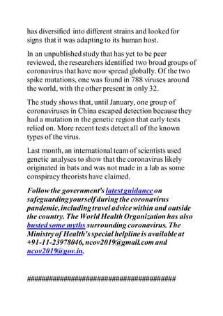 has diversified into different strains and looked for
signs that it was adaptingto its human host.
In an unpublishedstudy that has yet to be peer
reviewed, the researchers identified two broad groups of
coronavirus that have now spread globally. Of the two
spike mutations, one was found in 788 viruses around
the world, with the other present in only 32.
The study shows that, until January, one group of
coronaviruses in China escaped detection becausethey
had a mutation in the genetic region that early tests
relied on. More recent tests detect all of the known
types of the virus.
Last month, an international team of scientists used
genetic analyses to show that the coronavirus likely
originated in bats and was not made in a lab as some
conspiracy theorists have claimed.
Followthe government's latestguidance on
safeguardingyourselfduring the coronavirus
pandemic,includingtravel advicewithin and outside
the country. The World HealthOrganizationhas also
busted some myths surrounding coronavirus. The
Ministryof Health'sspecial helplineis availableat
+91-11-23978046, ncov2019@gmail.comand
ncov2019@gov.in.
########################################
 