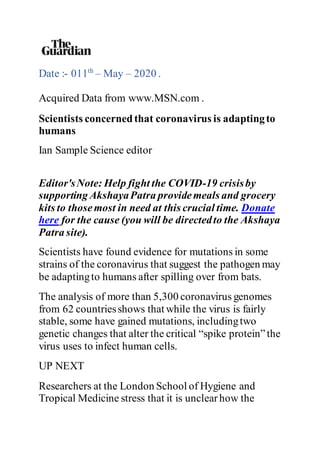 Date :- 011th
– May – 2020 .
Acquired Data from www.MSN.com .
Scientists concernedthat coronavirus is adaptingto
humans
Ian Sample Science editor
Editor'sNote: Help fight the COVID-19 crisisby
supporting AkshayaPatra providemeals and grocery
kits to thosemost in need at this crucial time. Donate
here for the cause (you will be directedto the Akshaya
Patra site).
Scientists have found evidence for mutations in some
strains of the coronavirus that suggest the pathogen may
be adaptingto humans after spilling over from bats.
The analysis of more than 5,300 coronavirus genomes
from 62 countriesshows that while the virus is fairly
stable, some have gained mutations, includingtwo
genetic changes that alter the critical “spike protein”the
virus uses to infect human cells.
UP NEXT
Researchers at the London School of Hygiene and
Tropical Medicine stress that it is unclearhow the
 
