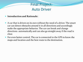 Final Project:
Auto Driver
 Introduction and Rationale:
 A car that is driven on its own without the need of a driver. The smart
car can detect obstacles around it in all directions and accordingly
make the appropriate behavior. The car can break and change
directions automatically and can also go straight away if the road is
clear.
 For even better control, The car is connected to the GPS to know the
maps and location and the best route to the destination.
 