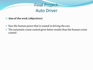 Final Project:
Auto Driver
 Aim of the work (objectives)
 Save the human power that is wasted in driving the cars
 The automatic cruise control gives better results than the human cruise
control
 