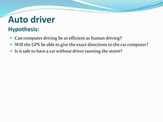 Auto driver
Hypothesis:
 Can computer driving be as efficient as human driving?
 Will the GPS be able to give the exact directions to the car computer?
 Is it safe to have a car without driver running the street?
 