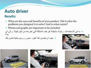 Auto driver
Results:
 What are the uses and benefits of your product. Did it solve the
problems you designed it to solve? And to what extent?
 Photos and graphs are important to be included
‫أ‬ ‫إلى‬ ‫و‬ ‫حلها؟‬ ‫أجل‬ ‫من‬ ‫اخترعته‬ ‫التي‬ ‫المشكلة‬ ‫حلت‬ ‫هل‬ ‫منتجك؟‬ ‫فوائد‬ ‫و‬ ‫االستخدامات‬ ‫هي‬ ‫ما‬‫ي‬
‫حد؟‬
‫لمشروعك‬ ‫بيانية‬ ‫رسوم‬ ‫و‬ ‫صور‬ ‫الجزء‬ ‫هذا‬ ‫يتضمن‬ ‫أن‬ ‫يجب‬
 