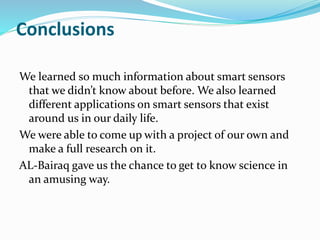 Conclusions
We learned so much information about smart sensors
that we didn’t know about before. We also learned
different applications on smart sensors that exist
around us in our daily life.
We were able to come up with a project of our own and
make a full research on it.
AL-Bairaq gave us the chance to get to know science in
an amusing way.
 
