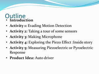 Outline• Introduction
• Activity 1: Evading Motion Detection
• Activity 2: Taking a tour of some sensors
• Activity 3: Making Microphone
• Activity 4: Exploring the Piezo Effect :Inside story
• Activity 5: Measuring Piezoelectric or Pyroelectric
Response
• Product Idea: Auto driver
 