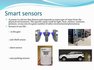 Smart sensors
 A sensor is a device that detects and responds to some type of input from the
physical environment. The specific input could be light, heat, motion, moisture,
pressure, or any one of a great number of other environmental phenomena
 Sensors in our life:
- in the gate
- anti-theft sensor
- alarm sensor
- auto parking sensors
 