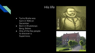 His life
● Tycho Brahe was
born in 1546 on
December
● Born in Knutstorps
Borg, Skåne.
● One of the few people
to discover a
Supernova.