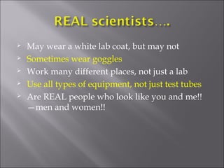    May wear a white lab coat, but may not
   Sometimes wear goggles
   Work many different places, not just a lab
   Use all types of equipment, not just test tubes
   Are REAL people who look like you and me!!
    —men and women!!
 