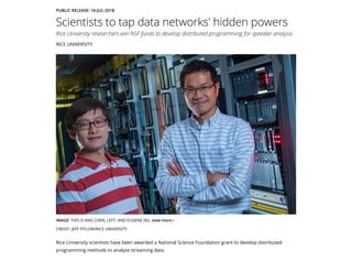 PUBLIC RELEASE: 16-JUL-2018
Scientists to tap data networks' hidden powers
Rice University researchers win NSF funds to develop distributed programming for speedier analysis
RICE UNIVERSITY
Rice University scientists have been awarded a National Science Foundation grant to develop distributed
programming methods to analyze streaming data.
IMAGE: THIS IS ANG CHEN, LEFT, AND EUGENE NG. view more 
CREDIT: JEFF FITLOW/RICE UNIVERSITY
 