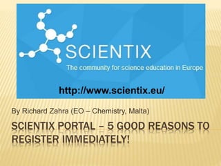 SCIENTIX PORTAL – 5 GOOD REASONS TO
REGISTER IMMEDIATELY!
By Richard Zahra (EO – Chemistry, Malta)
R. Zahra (EO - Chemistry)
http://www.scientix.eu/
 