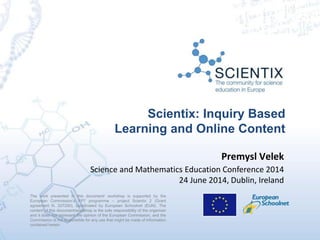Scientix: Inquiry Based
Learning and Online Content
The work presented in this document/ workshop is supported by the
European Commission’s FP7 programme – project Scientix 2 (Grant
agreement N. 337250), coordinated by European Schoolnet (EUN). The
content of this document/workshop is the sole responsibility of the organizer
and it does not represent the opinion of the European Commission, and the
Commission is not responsible for any use that might be made of information
contained herein.
Premysl Velek
Science and Mathematics Education Conference 2014
24 June 2014, Dublin, Ireland
 