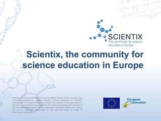 Scientix has received funding from the European Union’s H2020 research and
innovation programme – project Scientix 3 (Grant agreement N. 730009),
coordinated by European Schoolnet (EUN). The content of the presentation is
the sole responsibility of the presenter and it does not represent the opinion of
the European Commission (EC) nor European Schoolnet (EUN) and neither
the EC nor EUN are responsible for any use that might be made of
information contained.
Scientix, the community for
science education in Europe
 